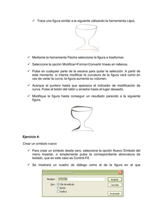  Trace una figura similar a la siguiente utilizando la herramienta Lápiz.
 Mediante la herramienta Flecha seleccione la figura a trasformar.
 Seleccione la opción Modificar>Forma>Convertir líneas en rellenos.
 Pulse en cualquier parte de la escena para quitar la selección. A partir de
este momento, si intenta modificar la curvatura de la figura verá como en
vez de variar la curva, la figura aumenta su volumen.
 Acerque el puntero hasta que aparezca el indicador de modificación de
curva. Pulse el botón del ratón y arrastre hasta el lugar deseado.
 Modifique la figura hasta conseguir un resultado parecido a la siguiente
figura.
Ejercicio 4:
Crear un símbolo nuevo
 Para crear un símbolo desde cero, seleccione la opción Nuevo Símbolo del
menú Insertar, o simplemente pulse la correspondiente abreviatura de
teclado, que en este caso es Control-F8.
 Se mostrará un cuadro de diálogo como el de la figura en el que
 