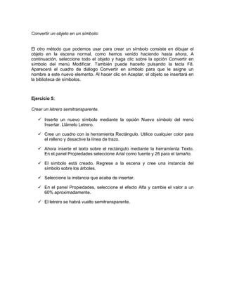 Convertir un objeto en un símbolo:
El otro método que podemos usar para crear un símbolo consiste en dibujar el
objeto en la escena normal, como hemos venido haciendo hasta ahora, A
continuación, seleccione todo el objeto y haga clic sobre la opción Convertir en
símbolo del menú Modificar. También puede hacerlo pulsando la tecla F8.
Aparecerá el cuadro de diálogo Convertir en símbolo para que le asigne un
nombre a este nuevo elemento. Al hacer clic en Aceptar, el objeto se insertará en
la biblioteca de símbolos.
Ejercicio 5:
Crear un letrero semitransparente.
 Inserte un nuevo símbolo mediante la opción Nuevo símbolo del menú
Insertar. Llámelo Letrero.
 Cree un cuadro con la herramienta Rectángulo. Utilice cualquier color para
el relleno y desactive la línea de trazo.
 Ahora inserte el texto sobre el rectángulo mediante la herramienta Texto.
En el panel Propiedades seleccione Arial como fuente y 28 para el tamaño.
 El símbolo está creado. Regrese a la escena y cree una instancia del
símbolo sobre los árboles.
 Seleccione la instancia que acaba de insertar.
 En el panel Propiedades, seleccione el efecto Alfa y cambie el valor a un
60% aproximadamente.
 El letrero se habrá vuelto semitransparente.
 