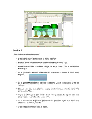Ejercicio 6:
Crear un botón semitransparente.
 Seleccione Nuevo Símbolo en el menú Insertar.
 Escriba Botón 1 como nombre y seleccione Botón como Tipo.
 Ahora estaremos en la línea de tiempo del botón. Seleccione la herramienta
Rectángulo.
 En el panel Propiedades seleccione un tipo de trazo similar al de la figura
Adjunta.
 En el panel Mezclador de colores seleccione Lineal en la casilla Color de
relleno.
 Elija un tono azul para el primer color y en el mismo panel seleccione 80%
en la casilla Alfa.
 Repita el último paso para el otro color del degradado. Escoja un azul más
claro y como valor Alfa introduzca 50%.
 En la muestra de degradado podrá ver una pequeña rejilla, que indica que
el color es semitransparente.
 Cree el rectángulo que será el botón.
 