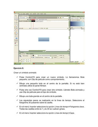 Ejercicio 8:
Crear un símbolo animado.
 Pulse Control-F8 para crear un nuevo símbolo. Lo llamaremos Bola
pequeña, con Clip de película como comportamiento.
 Dibuje una pequeña bola en el centro de la pantalla. Si no está bien
centrada utilice el panel Alinear.
 Pulse otra vez Control-F8 para crear otro símbolo. Llámelo Bola animada y
use Clip de película para el tipo de símbolo.
 Dibuje una bola grande en el centro de la pantalla.
 Los siguientes pasos se realizarán en la línea de tiempo. Seleccione el
fotograma 30 pulsando sobre la casilla.
 En el menú Insertar seleccione la opción Línea de tiempo>Fotograma clave.
Todas las casillas entre la 1 y la 30 se vuelven grises.
 En el menú Insertar seleccione la opción Línea de tiempo>Capa.
 