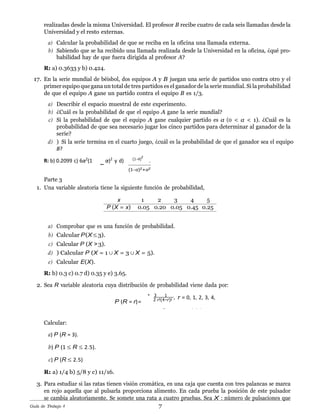 7Gu´ıa de Trabajo 4
−
2 r!(4−r)!
0 e.o.c..
realizadas desde la misma Universidad. El profesor B recibe cuatro de cada seis llamadas desdela
Universidad y el resto externas.
a) Calcular la probabilidad de que se reciba en la oficina una llamada externa.
b) Sabiendo que se ha recibido una llamada realizada desde la Universidad en la oficina, ¿qu´e pro-
babilidad hay de que fuera dirigida al profesor A?
R: a) 0.3633 y b) 0.424.
17. En la serie mundial de b´eisbol, dos equipos A y B juegan una serie de partidos uno contra otro y el
primer equipo quegana untotalde tres partidos es el ganador de la serie mundial. Si la probabilidad
de que el equipo A gane un partido contra el equipo B es 1/3.
a) Describir el espacio muestral de este experimento.
b) ¿Cu´al es la probabilidad de que el equipo A gane la serie mundial?
c) Si la probabilidad de que el equipo A gane cualquier partido es α (0 < α < 1). ¿Cu´al es la
probabilidad de que sea necesario jugar los cinco partidos para determinar al ganador de la
serie?
d) ) Si la serie termina en el cuarto juego, ¿cu´al es la probabilidad de que el ganador sea el equipo
B?
R: b) 0.2099 c) 6α2
(1 α)2
y d) (1−α)
2
.
(1−α)2+α2
Parte 3
1. Una variable aleatoria tiene la siguiente funci´on de probabilidad,
x 1 2 3 4 5
P (X = x) 0.05 0.20 0.05 0.45 0.25
a) Comprobar que es una funci´on de probabilidad.
b) Calcular P(X ≤ 3).
c) Calcular P (X > 3).
d) ) Calcular P (X = 1 ∪ X = 3 ∪ X = 5).
e) Calcular E(X).
R: b) 0.3 c) 0.7 d) 0.35 y e) 3.65.
2. Sea R variable aleatoria cuya distribuci´on de probabilidad viene dada por:
. 3 1
, r = 0, 1, 2, 3, 4,
Calcular:
a) P (R = 3).
b) P (1 ≤ R ≤ 2.5).
c) P (R ≤ 2.5)
R: a) 1/4 b) 5/8 y c) 11/16.
3. Para estudiar si las ratas tienen visi´on crom´atica, en una caja que cuenta con tres palancas se marca
en rojo aquella que al pulsarla proporciona alimento. En cada prueba la posici´on de este pulsador
se cambia aleatoriamente. Se somete una rata a cuatro pruebas. Sea X : nu´mero de pulsaciones que
P (R = r)=
 