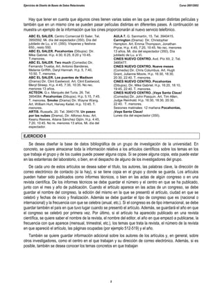 Ejercicios de Diseño de Bases de Datos Relacionales Curso 2001/2002
5
Hay que tener en cuenta que algunos cines tienen varias salas en las que se pasan distintas películas y
también que en un mismo cine se pueden pasar películas distintas en diferentes pases. A continuación se
muestra un ejemplo de la información que los cines proporcionarán al nuevo servicio telefónico.
ABC EL SALER. Centro Comercial El Saler. Tel.
3950592. Mi. día del espectador (350). Día del
jubilado de Lu. a Vi. (350). Vísperas y festivos
650., resto 550.
ABC EL SALER. Pocahontas (Dibujos) Dir.
Mike Gabriel. H.p. 4:30, 6:25, 8:20 y 10:45.
T.menores.
ABC EL SALER. Two much (Comedia) Dir.
Fernando Trueba, Art. Antonio Banderas,
Melanie Griffith, Daryl Hannah. H.p. 5, 7:40,
10:50. T. menores.
ABC EL SALER. Los puentes de Madison
(Drama) Dir. Clint Eastwood. Art. Clint Eastwood,
Meryl Streep. H.p. 4:45, 7:35, 10:35. No rec.
menores 13 años.
ACTEON. G.v. Marqués del Turia, 26. Tel.
3954084. Pocahontas (Dibujos). H.p. 5.15, 7:45.
T. menores. Smoke (Drama) Dir. Wayne Wang.
Art. William Hurt, Harvey Keitel. H.p. 10:45. T.
menores.
ARTIS. Russafa, 20. Tel. 3940178. Un paseo
por las nubes (Drama). Dir. Alfonso Arau. Art.
Keanu Reeves, Aitana Sánchez Gijón. H.p. 4:45,
7:20, 10:45. No re. menores 13 años. Mi. día del
espectador.
AULA 7. G. Sanmartín, 15. Tel. 3940415.
Carrington (Drama) Dir. Christopher
Hampton. Art. Emma Thompson, Jonathan
Pryce. H.p. 4:45, 7:20, 10:45. No rec. menores
13 años. Mi. día del espectador (350), Día
jubilado de Lu. a Vi.
CINES NUEVO CENTRO. Avd. Pío XII, 2. Tel.
3485477.
CINES NUEVO CENTRO. Nueve meses
(Comedia) Dir. Chris Columbus. Art. Hugh
Grant, Julianne Moore. H.p. 16:30, 18:30,
20:30, 22:40. T. menores.
CINES NUEVO CENTRO. Pocahontas
(Dibujos). Dir. Mike Gabriel. H.p. 16:20, 18:10,
19:45, 22:40. T. menores.
CINES NUEVO CENTRO. ¡Vaya Santa Claus!
(Comedia) Dir. John Pasquin. Art. Tim Allen,
Judge Reinhold. H.p. 16:30, 18:30, 20:30,
22:40. T. menores.
Sesiones matinales: 12 mañana Pocahontas,
¡Vaya Santa Claus!
Lunes día del espectador (350).
EJERCICIO 8
Se desea diseñar la base de datos bibliográfica de un grupo de investigación de la universidad. En
concreto, se quiere almacenar toda la información relativa a los artículos científicos sobre los temas en los
que trabaja el grupo y de los cuales puede poseer alguna copia. Si se posee alguna copia, esta puede estar
en las estanterías del laboratorio, o bien, en el despacho de alguno de los investigadores del grupo.
De cada uno de estos artículos se desea saber el título, los autores, las palabras clave, la dirección de
correo electrónico de contacto (si la hay), si se tiene copia en el grupo y donde se guarda. Los artículos
pueden haber sido publicados como informes técnicos, o bien en las actas de algún congreso o en una
revista científica. De los informes técnicos se debe guardar el número y el centro en que se ha publicado,
junto con el mes y año de publicación. Cuando el artículo aparece en las actas de un congreso, se debe
guardar el nombre del congreso, la edición del mismo en la que se presentó el artículo, ciudad en que se
celebró y fechas de inicio y finalización. Además se debe guardar el tipo de congreso que es (nacional o
internacional) y la frecuencia con que se celebra (anual, etc.). Si el congreso es de tipo internacional, se debe
guardar también el país en que tuvo lugar cuando se presentó el artículo. Además, se guardará el año en que
el congreso se celebró por primera vez. Por último, si el artículo ha aparecido publicado en una revista
científica, se quiere saber el nombre de la revista, el nombre del editor, el año en que empezó a publicarse, la
frecuencia con que aparece (mensual, trimestral, etc.), los temas que trata la revista, el número de la revista
en que apareció el artículo, las páginas ocupadas (por ejemplo 512-519) y el año.
También se quiere guardar información adicional sobre los autores de los artículos y, en general, sobre
otros investigadores, como el centro en el que trabajan y su dirección de correo electrónico. Además, si es
posible, también se desea conocer los temas concretos en que trabajan
 