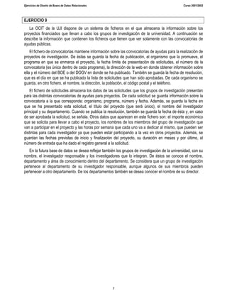 Ejercicios de Diseño de Bases de Datos Relacionales Curso 2001/2002
7
EJERCICIO 9
La OCIT de la UJI dispone de un sistema de ficheros en el que almacena la información sobre los
proyectos financiados que llevan a cabo los grupos de investigación de la universidad. A continuación se
describe la información que contienen los ficheros que tienen que ver solamente con las convocatorias de
ayudas públicas.
El fichero de convocatorias mantiene información sobre las convocatorias de ayudas para la realización de
proyectos de investigación. De éstas se guarda la fecha de publicación, el organismo que la promueve, el
programa en que se enmarca el proyecto, la fecha límite de presentación de solicitudes, el número de la
convocatoria (es único dentro de cada programa), la dirección de la web en donde obtener información sobre
ella y el número del BOE o del DOGV en donde se ha publicado. También se guarda la fecha de resolución,
que es el día en que se ha publicado la lista de solicitudes que han sido aprobadas. De cada organismo se
guarda, en otro fichero, el nombre, la dirección, la población, el código postal y el teléfono.
El fichero de solicitudes almacena los datos de las solicitudes que los grupos de investigación presentan
para las distintas convocatorias de ayudas para proyectos. De cada solicitud se guarda información sobre la
convocatoria a la que corresponde: organismo, programa, número y fecha. Además, se guarda la fecha en
que se ha presentado esta solicitud, el título del proyecto (que será único), el nombre del investigador
principal y su departamento. Cuando se publica la resolución, también se guarda la fecha de ésta y, en caso
de ser aprobada la solicitud, se señala. Otros datos que aparecen en este fichero son: el importe económico
que se solicita para llevar a cabo el proyecto, los nombres de los miembros del grupo de investigación que
van a participar en el proyecto y las horas por semana que cada uno va a dedicar al mismo, que pueden ser
distintas para cada investigador ya que pueden estar participando a la vez en otros proyectos. Además, se
guardan las fechas previstas de inicio y finalización del proyecto, su duración en meses y por último, el
número de entrada que ha dado el registro general a la solicitud.
En la futura base de datos se desea reflejar también los grupos de investigación de la universidad, con su
nombre, el investigador responsable y los investigadores que lo integran. De éstos se conoce el nombre,
departamento y área de conocimiento dentro del departamento. Se considera que un grupo de investigación
pertenece al departamento de su investigador responsable, aunque algunos de sus miembros pueden
pertenecer a otro departamento. De los departamentos también se desea conocer el nombre de su director.
 