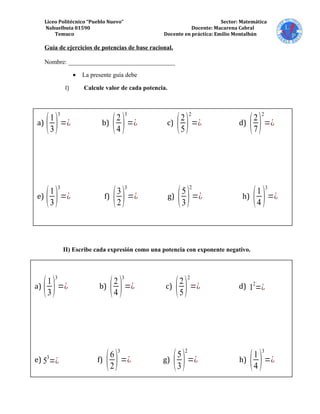 Liceo Politécnico “Pueblo Nuevo” Sector: Matemática
Nahuelbuta 01590 Docente: Macarena Cabral
Temuco Docente en práctica: Emilio Montalbán
Guía de ejercicios de potencias de base racional.
Nombre: __________________________________
• La presente guía debe
I) Calcule valor de cada potencia.
II) Escribe cada expresión como una potencia con exponente negativo.
a)
(1
3)
3
=¿ b)
(2
4 )
3
=¿ c)
(2
5)
2
=¿ d)
(2
7)
2
=¿
e)
(1
3)
3
=¿ f)
(3
2)
3
=¿ g)
(5
3)
2
=¿ h)
(1
4 )
3
=¿
a)
(1
3)
3
=¿ b)
(2
4 )
3
=¿ c)
(2
5)
2
=¿ d) 1
2
=¿
e) 53
=¿ f)
(6
2)
3
=¿ g)
(5
3)
2
=¿ h)
(1
4 )
3
=¿
 