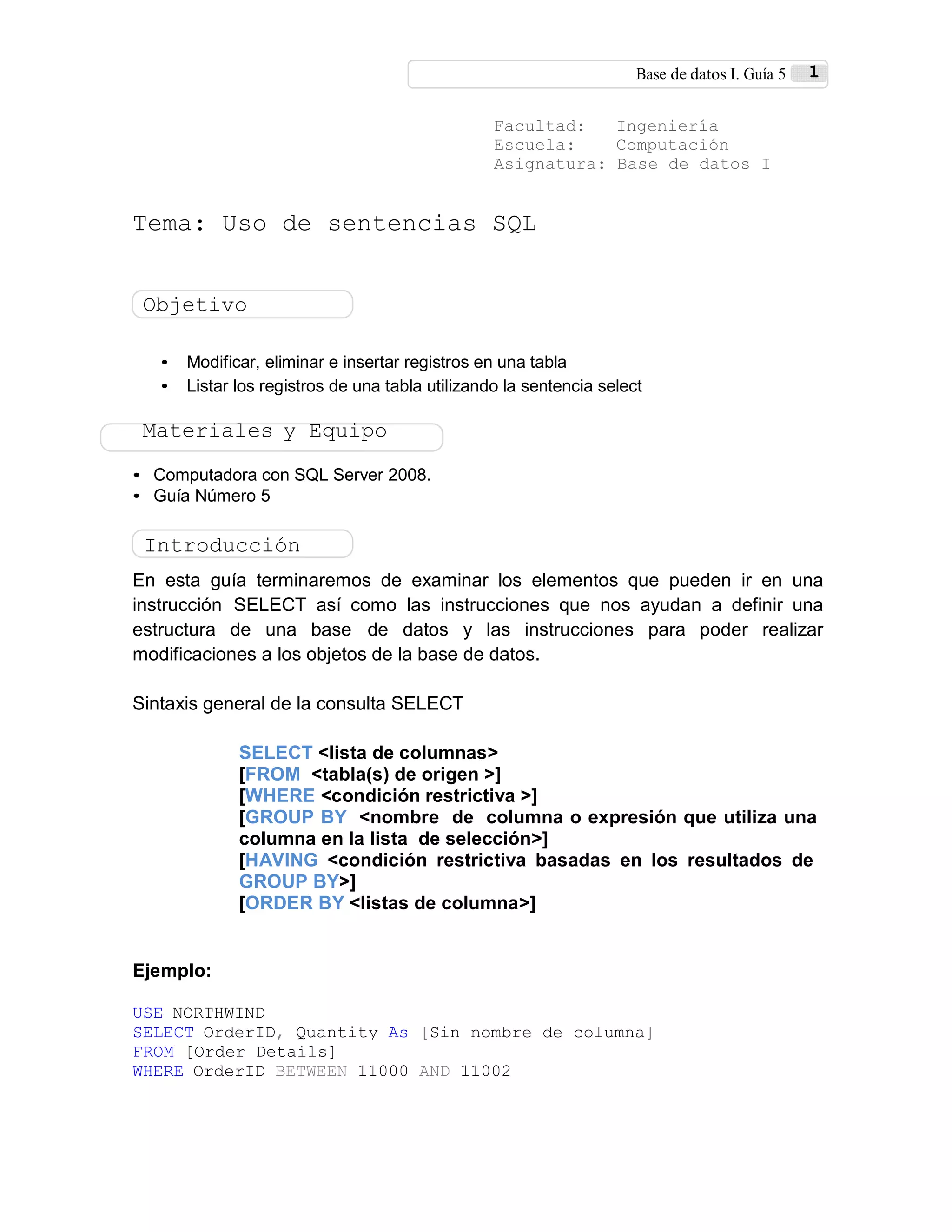 Base de datos I. Guía 5 1
Facultad: Ingeniería
Escuela: Computación
Asignatura: Base de datos I
Tema: Uso de sentencias SQL
Objetivo
• Modificar, eliminar e insertar registros en una tabla
• Listar los registros de una tabla utilizando la sentencia select
Materiales y Equipo
• Computadora con SQL Server 2008.
• Guía Número 5
Introducción
En esta guía terminaremos de examinar los elementos que pueden ir en una
instrucción SELECT así como las instrucciones que nos ayudan a definir una
estructura de una base de datos y las instrucciones para poder realizar
modificaciones a los objetos de la base de datos.
Sintaxis general de la consulta SELECT
SELECT <lista de columnas>
[FROM <tabla(s) de origen >]
[WHERE <condición restrictiva >]
[GROUP BY <nombre de columna o expresión que utiliza una
columna en la lista de selección>]
[HAVING <condición restrictiva basadas en los resultados de
GROUP BY>]
[ORDER BY <listas de columna>]
Ejemplo:
USE NORTHWIND
SELECT OrderID, Quantity As [Sin nombre de columna]
FROM [Order Details]
WHERE OrderID BETWEEN 11000 AND 11002
 