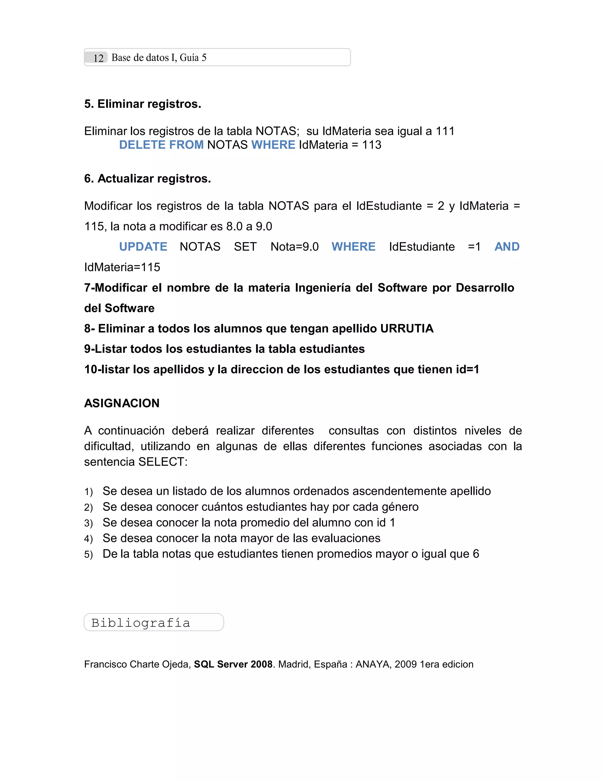 12 Base de datos I, Guía 5
5. Eliminar registros.
Eliminar los registros de la tabla NOTAS; su IdMateria sea igual a 111
DELETE FROM NOTAS WHERE IdMateria = 113
6. Actualizar registros.
Modificar los registros de la tabla NOTAS para el IdEstudiante = 2 y IdMateria =
115, la nota a modificar es 8.0 a 9.0
UPDATE NOTAS SET Nota=9.0 WHERE IdEstudiante =1 AND
IdMateria=115
7-Modificar el nombre de la materia Ingeniería del Software por Desarrollo
del Software
8- Eliminar a todos los alumnos que tengan apellido URRUTIA
9-Listar todos los estudiantes la tabla estudiantes
10-listar los apellidos y la direccion de los estudiantes que tienen id=1
ASIGNACION
A continuación deberá realizar diferentes consultas con distintos niveles de
dificultad, utilizando en algunas de ellas diferentes funciones asociadas con la
sentencia SELECT:
1) Se desea un listado de los alumnos ordenados ascendentemente apellido
2) Se desea conocer cuántos estudiantes hay por cada género
3) Se desea conocer la nota promedio del alumno con id 1
4) Se desea conocer la nota mayor de las evaluaciones
5) De la tabla notas que estudiantes tienen promedios mayor o igual que 6
Bibliografía
Francisco Charte Ojeda, SQL Server 2008. Madrid, España : ANAYA, 2009 1era edicion
 