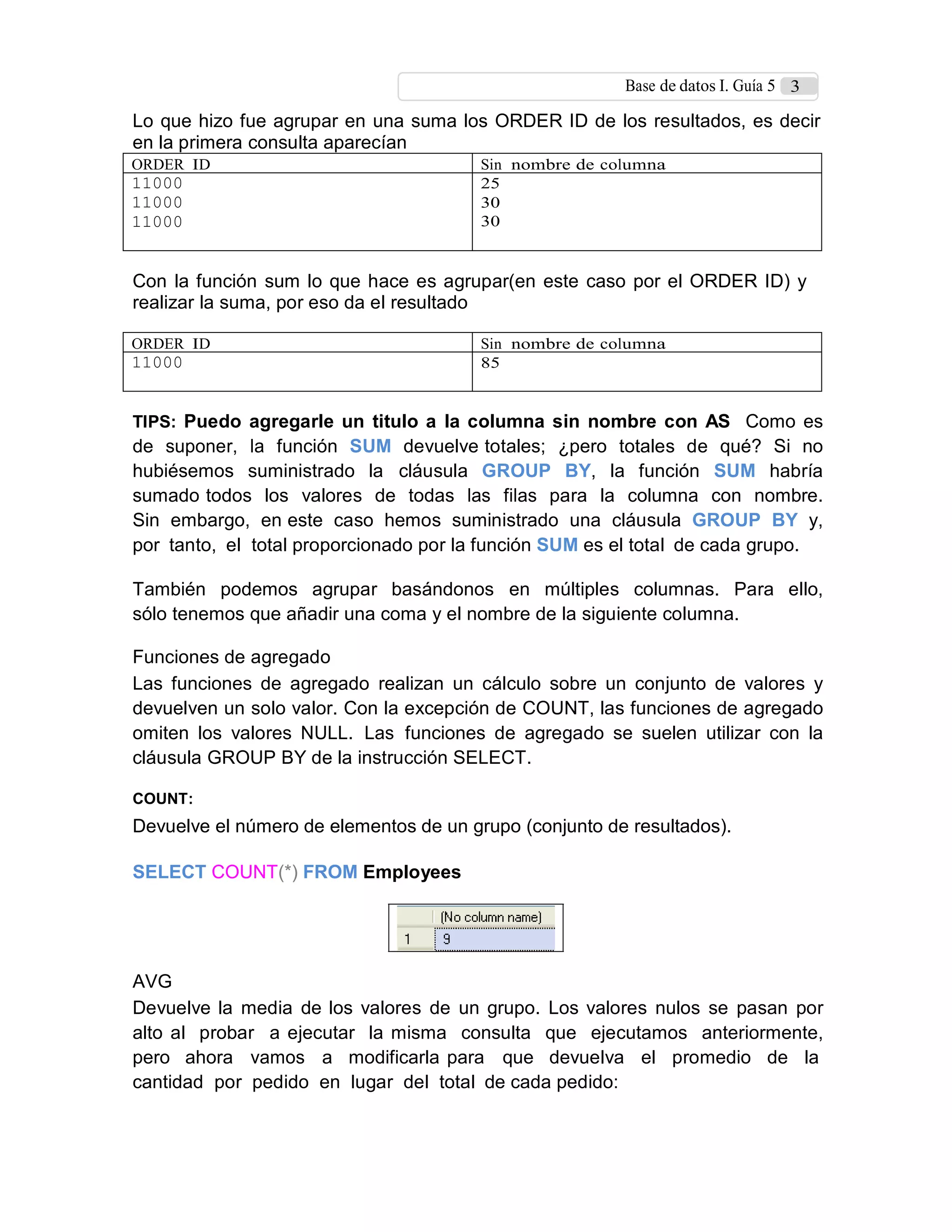 Base de datos I. Guía 5 3
Lo que hizo fue agrupar en una suma los ORDER ID de los resultados, es decir
en la primera consulta aparecían
ORDER ID Sin nombre de columna
11000
11000
11000
25
30
30
Con la función sum lo que hace es agrupar(en este caso por el ORDER ID) y
realizar la suma, por eso da el resultado
ORDER ID Sin nombre de columna
11000 85
TIPS: Puedo agregarle un titulo a la columna sin nombre con AS Como es
de suponer, la función SUM devuelve totales; ¿pero totales de qué? Si no
hubiésemos suministrado la cláusula GROUP BY, la función SUM habría
sumado todos los valores de todas las filas para la columna con nombre.
Sin embargo, en este caso hemos suministrado una cláusula GROUP BY y,
por tanto, el total proporcionado por la función SUM es el total de cada grupo.
También podemos agrupar basándonos en múltiples columnas. Para ello,
sólo tenemos que añadir una coma y el nombre de la siguiente columna.
Funciones de agregado
Las funciones de agregado realizan un cálculo sobre un conjunto de valores y
devuelven un solo valor. Con la excepción de COUNT, las funciones de agregado
omiten los valores NULL. Las funciones de agregado se suelen utilizar con la
cláusula GROUP BY de la instrucción SELECT.
COUNT:
Devuelve el número de elementos de un grupo (conjunto de resultados).
SELECT COUNT(*) FROM Employees
AVG
Devuelve la media de los valores de un grupo. Los valores nulos se pasan por
alto al probar a ejecutar la misma consulta que ejecutamos anteriormente,
pero ahora vamos a modificarla para que devuelva el promedio de la
cantidad por pedido en lugar del total de cada pedido:
 