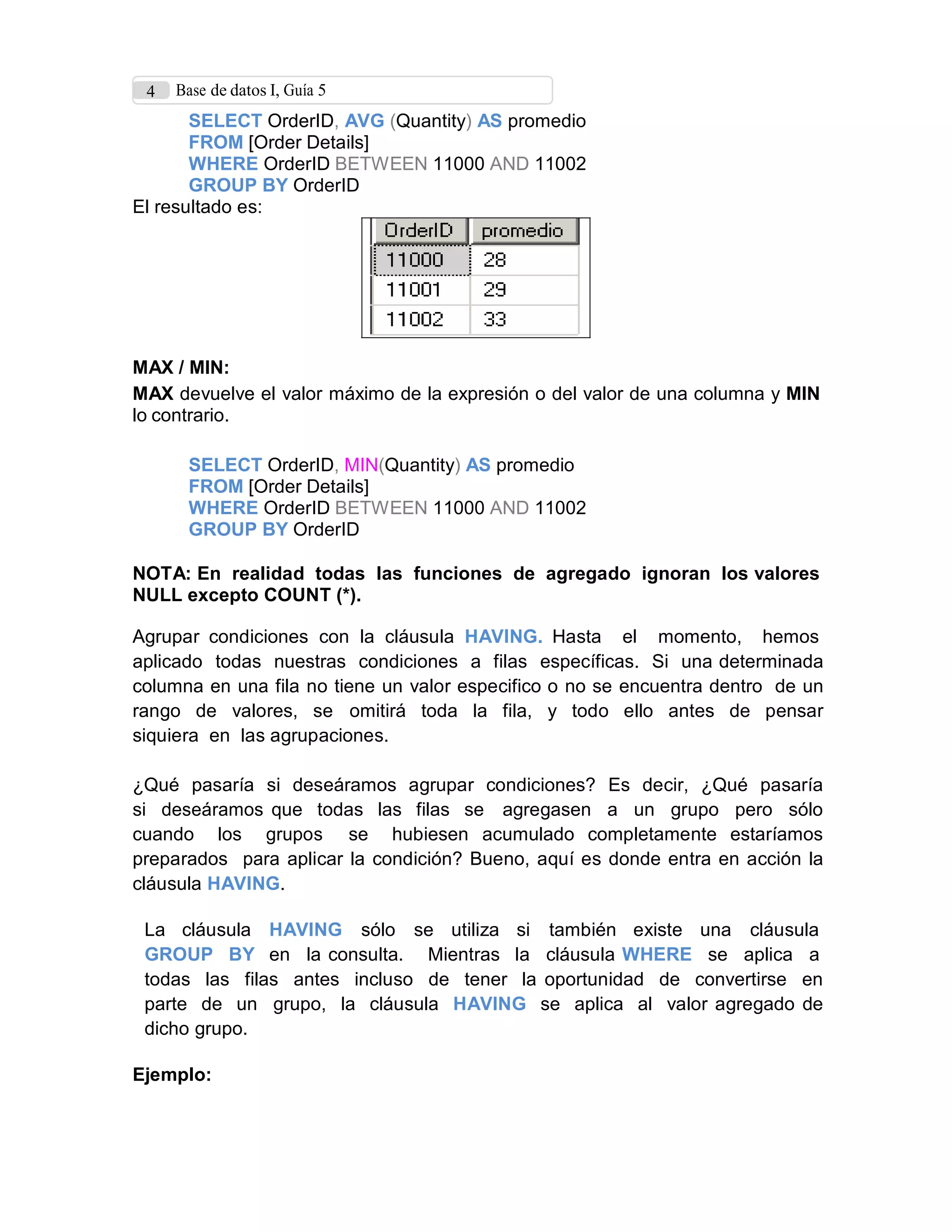 4 Base de datos I, Guía 5
SELECT OrderID, AVG (Quantity) AS promedio
FROM [Order Details]
WHERE OrderID BETWEEN 11000 AND 11002
GROUP BY OrderID
El resultado es:
MAX / MIN:
MAX devuelve el valor máximo de la expresión o del valor de una columna y MIN
lo contrario.
SELECT OrderID, MIN(Quantity) AS promedio
FROM [Order Details]
WHERE OrderID BETWEEN 11000 AND 11002
GROUP BY OrderID
NOTA: En realidad todas las funciones de agregado ignoran los valores
NULL excepto COUNT (*).
Agrupar condiciones con la cláusula HAVING. Hasta el momento, hemos
aplicado todas nuestras condiciones a filas específicas. Si una determinada
columna en una fila no tiene un valor especifico o no se encuentra dentro de un
rango de valores, se omitirá toda la fila, y todo ello antes de pensar
siquiera en las agrupaciones.
¿Qué pasaría si deseáramos agrupar condiciones? Es decir, ¿Qué pasaría
si deseáramos que todas las filas se agregasen a un grupo pero sólo
cuando los grupos se hubiesen acumulado completamente estaríamos
preparados para aplicar la condición? Bueno, aquí es donde entra en acción la
cláusula HAVING.
La cláusula HAVING sólo se utiliza si también existe una cláusula
GROUP BY en la consulta. Mientras la cláusula WHERE se aplica a
todas las filas antes incluso de tener la oportunidad de convertirse en
parte de un grupo, la cláusula HAVING se aplica al valor agregado de
dicho grupo.
Ejemplo:
 