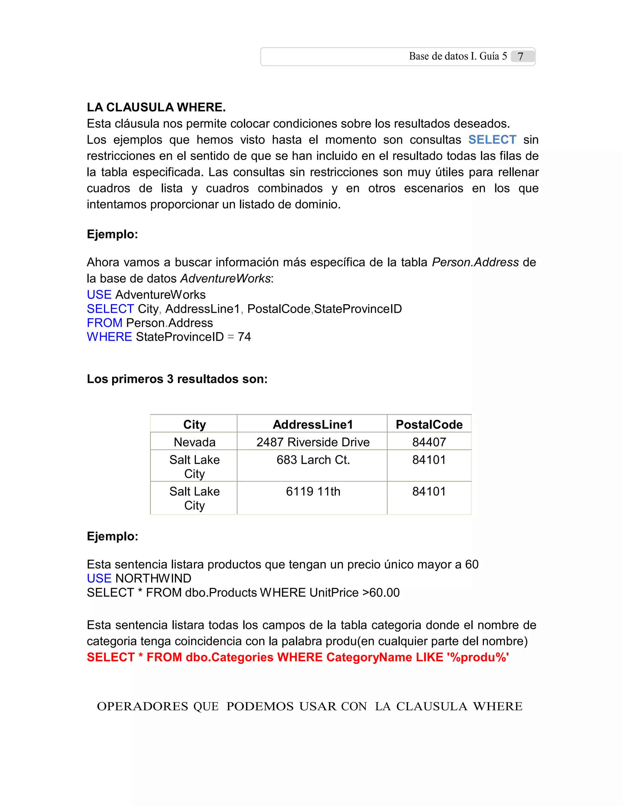 Base de datos I. Guía 5 7
LA CLAUSULA WHERE.
Esta cláusula nos permite colocar condiciones sobre los resultados deseados.
Los ejemplos que hemos visto hasta el momento son consultas SELECT sin
restricciones en el sentido de que se han incluido en el resultado todas las filas de
la tabla especificada. Las consultas sin restricciones son muy útiles para rellenar
cuadros de lista y cuadros combinados y en otros escenarios en los que
intentamos proporcionar un listado de dominio.
Ejemplo:
Ahora vamos a buscar información más específica de la tabla Person.Address de
la base de datos AdventureWorks:
USE AdventureWorks
SELECT City, AddressLine1, PostalCode,StateProvinceID
FROM Person.Address
WHERE StateProvinceID = 74
Los primeros 3 resultados son:
City AddressLine1 PostalCode
Nevada 2487 Riverside Drive 84407
Salt Lake
City
683 Larch Ct. 84101
Salt Lake
City
6119 11th 84101
Ejemplo:
Esta sentencia listara productos que tengan un precio único mayor a 60
USE NORTHWIND
SELECT * FROM dbo.Products WHERE UnitPrice >60.00
Esta sentencia listara todas los campos de la tabla categoria donde el nombre de
categoria tenga coincidencia con la palabra produ(en cualquier parte del nombre)
SELECT * FROM dbo.Categories WHERE CategoryName LIKE '%produ%'
OPERADORES QUE PODEMOS USAR CON LA CLAUSULA WHERE
 