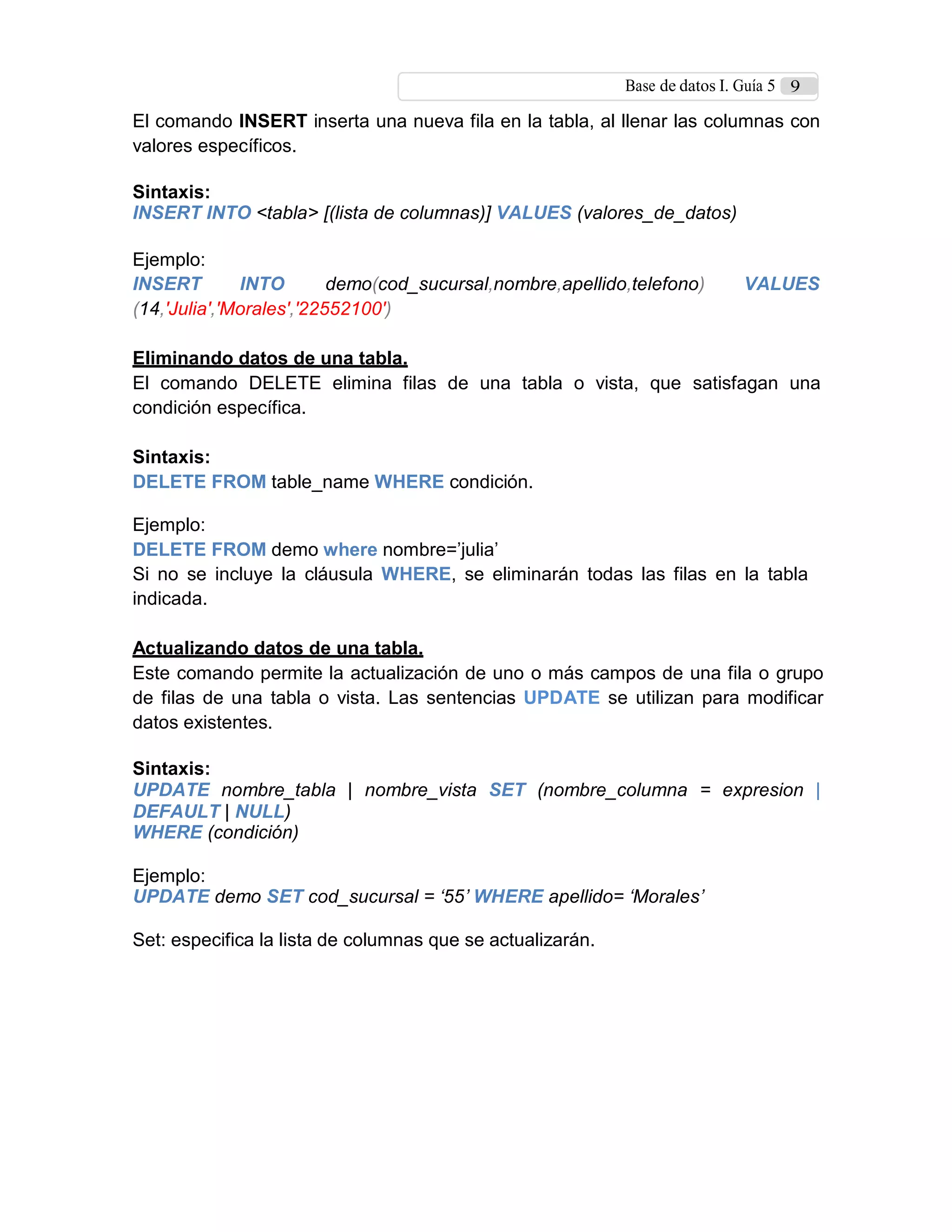 Base de datos I. Guía 5 9
El comando INSERT inserta una nueva fila en la tabla, al llenar las columnas con
valores específicos.
Sintaxis:
INSERT INTO <tabla> [(lista de columnas)] VALUES (valores_de_datos)
Ejemplo:
INSERT INTO demo(cod_sucursal,nombre,apellido,telefono) VALUES
(14,'Julia','Morales','22552100')
Eliminando datos de una tabla.
El comando DELETE elimina filas de una tabla o vista, que satisfagan una
condición específica.
Sintaxis:
DELETE FROM table_name WHERE condición.
Ejemplo:
DELETE FROM demo where nombre=’julia’
Si no se incluye la cláusula WHERE, se eliminarán todas las filas en la tabla
indicada.
Actualizando datos de una tabla.
Este comando permite la actualización de uno o más campos de una fila o grupo
de filas de una tabla o vista. Las sentencias UPDATE se utilizan para modificar
datos existentes.
Sintaxis:
UPDATE nombre_tabla | nombre_vista SET (nombre_columna = expresion |
DEFAULT | NULL)
WHERE (condición)
Ejemplo:
UPDATE demo SET cod_sucursal = ‘55’ WHERE apellido= ‘Morales’
Set: especifica la lista de columnas que se actualizarán.
 