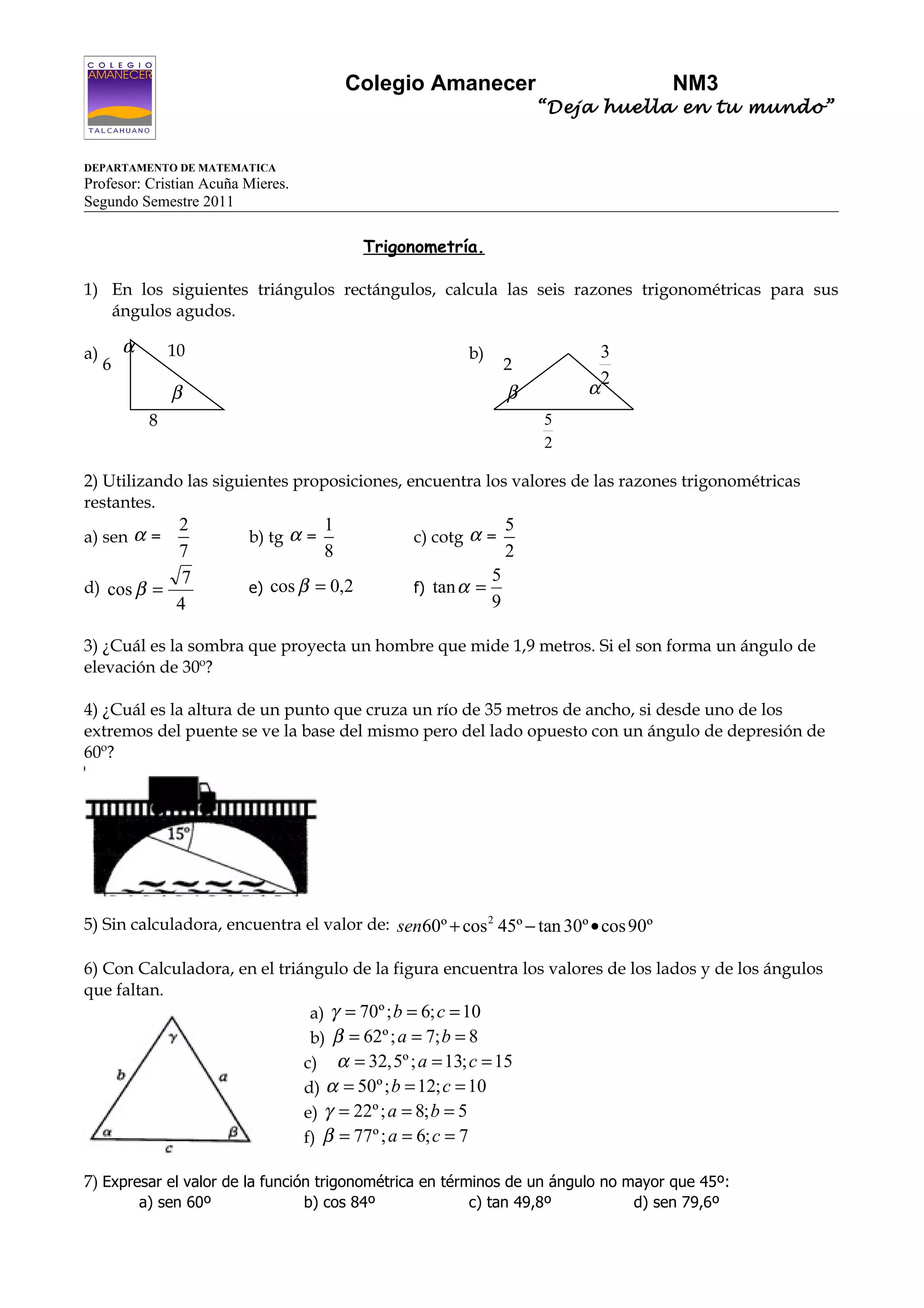 Colegio Amanecer                            NM3
                                                                     “Deja huella en tu mundo”


DEPARTAMENTO DE MATEMATICA
Profesor: Cristian Acuña Mieres.
Segundo Semestre 2011

                                           Trigonometría.

1) En los siguientes triángulos rectángulos, calcula las seis razones trigonométricas para sus
   ángulos agudos.

a)       α        10                                   b)                    3
     6                                                           2
                                                                             2
                  β                                              β       α
              8                                                      5
                                                                     2

2) Utilizando las siguientes proposiciones, encuentra los valores de las razones trigonométricas
restantes.
           2                          1                          5
a) sen α =                b) tg α =             c) cotg α =
           7                          8                          2
            7                                                5
d) cos β =                e) cos β = 0,2        f) tan α =
           4                                                 9

3) ¿Cuál es la sombra que proyecta un hombre que mide 1,9 metros. Si el son forma un ángulo de
elevación de 30º?

4) ¿Cuál es la altura de un punto que cruza un río de 35 metros de ancho, si desde uno de los
extremos del puente se ve la base del mismo pero del lado opuesto con un ángulo de depresión de
60º?




5) Sin calculadora, encuentra el valor de: sen60º + cos 2 45º − tan 30º • cos 90º

6) Con Calculadora, en el triángulo de la figura encuentra los valores de los lados y de los ángulos
que faltan.
                               a) γ = 70º ; b = 6; c = 10
                               b) β = 62º ; a = 7; b = 8
                              c) α = 32,5º ; a = 13; c = 15
                              d) α = 50º ; b = 12; c = 10
                              e) γ = 22º ; a = 8; b = 5
                              f) β = 77º ; a = 6; c = 7

7) Expresar el valor de la función trigonométrica en términos de un ángulo no mayor que 45º:
             a) sen 60º            b) cos 84º          c) tan 49,8º              d) sen 79,6º
 