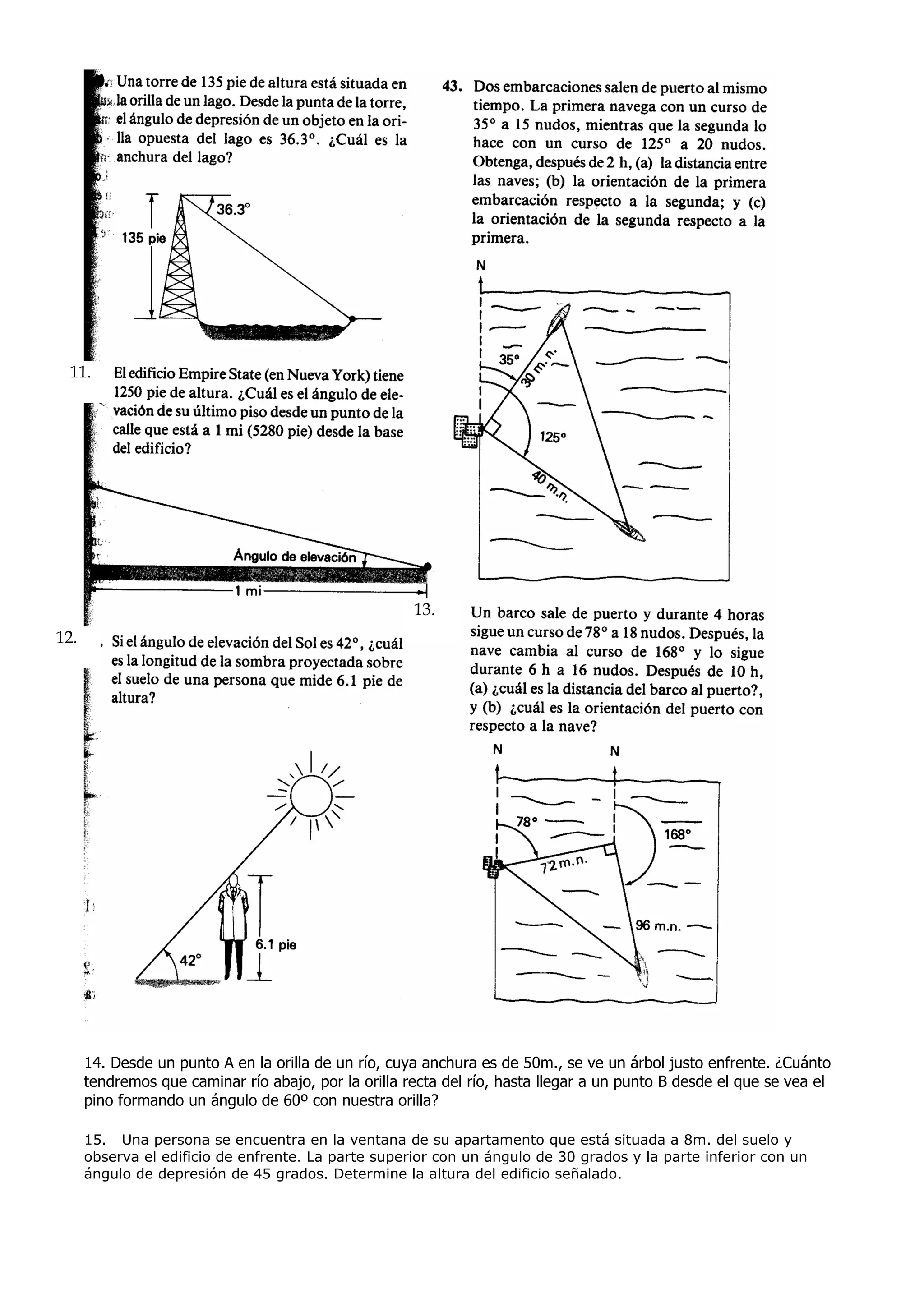 11.




                                                      13.
12.




      14. Desde un punto A en la orilla de un río, cuya anchura es de 50m., se ve un árbol justo enfrente. ¿Cuánto
      tendremos que caminar río abajo, por la orilla recta del río, hasta llegar a un punto B desde el que se vea el
      pino formando un ángulo de 60º con nuestra orilla?

      15. Una persona se encuentra en la ventana de su apartamento que está situada a 8m. del suelo y
      observa el edificio de enfrente. La parte superior con un ángulo de 30 grados y la parte inferior con un
      ángulo de depresión de 45 grados. Determine la altura del edificio señalado.
 