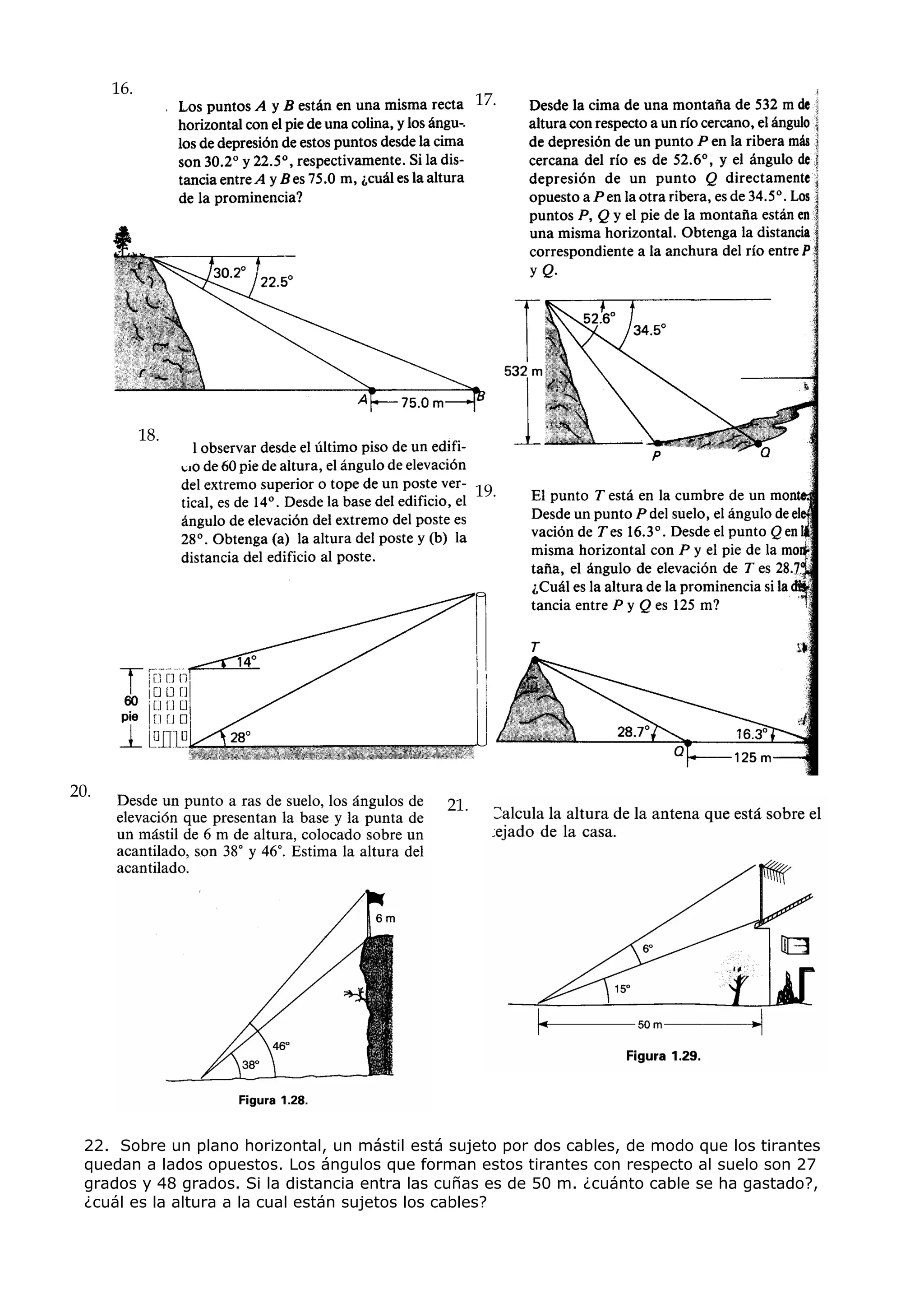 16.
                                                    17.




            18.


                                                    19.




20.
                                              21.




 22. Sobre un plano horizontal, un mástil está sujeto por dos cables, de modo que los tirantes
 quedan a lados opuestos. Los ángulos que forman estos tirantes con respecto al suelo son 27
 grados y 48 grados. Si la distancia entra las cuñas es de 50 m. ¿cuánto cable se ha gastado?,
 ¿cuál es la altura a la cual están sujetos los cables?
 