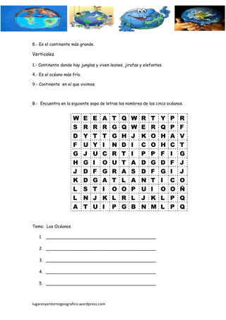 8.- Es el continente más grande.

Verticales

1.- Continente donde hay junglas y viven leones, jirafas y elefantes.

4.- Es el océano más frío.

9.- Continente en el que vivimos.



B.- Encuentra en la siguiente sopa de letras los nombres de los cinco océanos.


                     W       E   E   A    T    Q    W    R    T     Y   P   R
                     S       R   R   R    G    Q    W    E    R     Q   P   F
                     D       Y   T   T    G    H    J    K    O     H   A   V
                     F       U   Y   I    N    D    I    C    O     H   C   T
                     G       J   U   C    R    T    I    P    P     F   I   G
                     H       G   I   O    U    T    A    D    G     D   F   J
                     J       D   F   G    R    A    S    D    F     G   I   J
                     K       D   G   A    T    L    A    N    T     I   C   O
                     L       S   T   I    O    O    P    U    I     O   O   Ñ
                     L       N   J   K    L    R    L    J    K     L   P   Q
                     A       T   U   I    P    G    B    N    M     L   P   Q


Tema: Los Océanos

   1. __________________________________________

   2. __________________________________________

   3. __________________________________________

   4. __________________________________________

   5. __________________________________________



lugaresyentornogeografico.wordpress.com
 