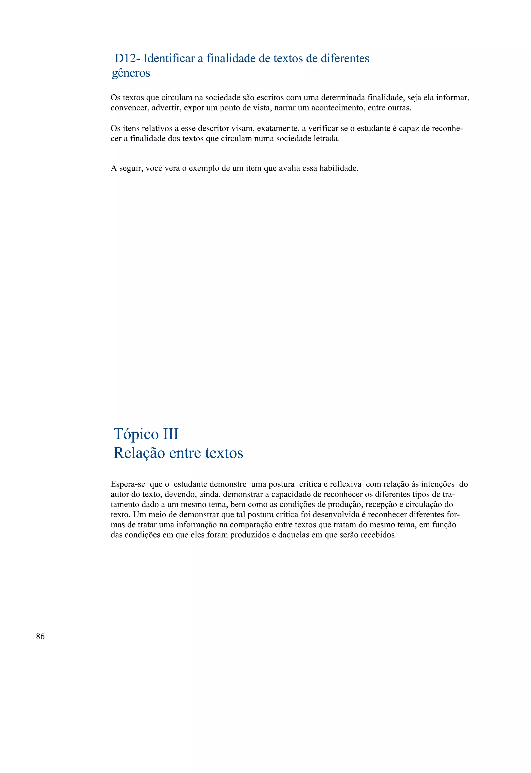 D12- Identificar a finalidade de textos de diferentes
     gêneros
     Os textos que circulam na sociedade são escritos com uma determinada finalidade, seja ela informar,
     convencer, advertir, expor um ponto de vista, narrar um acontecimento, entre outras.

     Os itens relativos a esse descritor visam, exatamente, a verificar se o estudante é capaz de reconhe-
     cer a finalidade dos textos que circulam numa sociedade letrada.


     A seguir, você verá o exemplo de um item que avalia essa habilidade.




     Tópico III
     Relação entre textos
     Espera-se que o estudante demonstre uma postura crítica e reflexiva com relação às intenções do
     autor do texto, devendo, ainda, demonstrar a capacidade de reconhecer os diferentes tipos de tra-
     tamento dado a um mesmo tema, bem como as condições de produção, recepção e circulação do
     texto. Um meio de demonstrar que tal postura crítica foi desenvolvida é reconhecer diferentes for-
     mas de tratar uma informação na comparação entre textos que tratam do mesmo tema, em função
     das condições em que eles foram produzidos e daquelas em que serão recebidos.




86
 