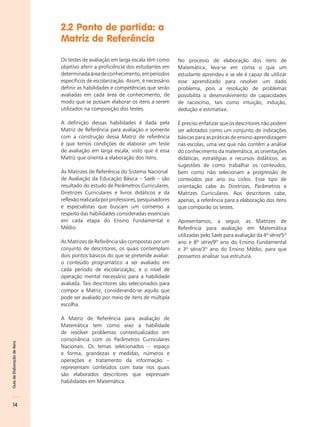 2.2 Ponto de partida: a
                              Matriz de Referência

                              Os testes de avaliação em larga escala têm como     No processo de elaboração dos itens de
                              objetivo aferir a proficiência dos estudantes em    Matemática, leva-se em conta o que um
                              determinada área de conhecimento, em períodos       estudante aprendeu e se ele é capaz de utilizar
                              específicos de escolarização. Assim, é necessário   esse aprendizado para resolver um dado
                              definir as habilidades e competências que serão     problema, pois a resolução de problemas
                              avaliadas em cada área de conhecimento, de          possibilita o desenvolvimento de capacidades
                              modo que se possam elaborar os itens a serem        de raciocínio, tais como intuição, indução,
                              utilizados na composição dos testes.                dedução e estimativa.

                              A definição dessas habilidades é dada pela          É preciso enfatizar que os descritores não podem
                              Matriz de Referência para avaliação e somente       ser adotados como um conjunto de indicações
                              com a construção dessa Matriz de referência         básicas para as práticas de ensino-aprendizagem
                              é que temos condições de elaborar um teste          nas escolas, uma vez que não contêm a análise
                              de avaliação em larga escala, visto que é essa      do conhecimento da matemática, as orientações
                              Matriz que orienta a elaboração dos itens.          didáticas, estratégias e recursos didáticos, as
                                                                                  sugestões de como trabalhar os conteúdos,
                              As Matrizes de Referência do Sistema Nacional       bem como não selecionam a progressão de
                              de Avaliação da Educação Básica – Saeb – são        conteúdos por ano ou ciclos. Esse tipo de
                              resultado do estudo de Parâmetros Curriculares,     orientação cabe às Diretrizes, Parâmetros e
                              Diretrizes Curriculares e livros didáticos e da     Matrizes Curriculares. Aos descritores cabe,
                              reflexão realizada por professores, pesquisadores   apenas, a referência para a elaboração dos itens
                              e especialistas que buscam um consenso a            que comporão os testes.
                              respeito das habilidades consideradas essenciais
                              em cada etapa do Ensino Fundamental e               Apresentamos, a seguir, as Matrizes de
                              Médio.                                              Referência para avaliação em Matemática
                                                                                  utilizadas pelo Saeb para avaliação da 4ª série/5º
                              As Matrizes de Referência são compostas por um      ano e 8ª série/9º ano do Ensino Fundamental
                              conjunto de descritores, os quais contemplam        e 3ª série/3º ano do Ensino Médio, para que
                              dois pontos básicos do que se pretende avaliar:     possamos analisar sua estrutura.
                              o conteúdo programático a ser avaliado em
                              cada período de escolarização; e o nível de
                              operação mental necessário para a habilidade
                              avaliada. Tais descritores são selecionados para
                              compor a Matriz, considerando-se aquilo que
                              pode ser avaliado por meio de itens de múltipla
                              escolha.

                              A Matriz de Referência para avaliação de
                              Matemática tem como eixo a habilidade
                              de resolver problemas contextualizados em
                              consonância com os Parâmetros Curriculares
Guia de Elaboração de itens




                              Nacionais. Os temas selecionados – espaço
                              e forma, grandezas e medidas, números e
                              operações e tratamento da informação –
                              representam conteúdos com base nos quais
                              são elaborados descritores que expressam
                              habilidades em Matemática.



    14
 