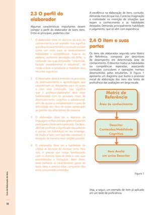 2.3 O perfil do                                   A excelência na elaboração de itens, contudo,
                                                                                demanda mais do que isso. É preciso imaginação
                              elaborador                                        e criatividade na invenção de situações que
                                                                                exijam o conhecimento e as habilidades
                              Algumas características importantes devem         desejadas. Demanda, principalmente, habilidade
                              compor o perfil do elaborador de bons itens.      e julgamento, que só vêm com experiência.
                              Entre as principais, podemos citar:

                              1. O elaborador deve ter domínio da área de
                                 conhecimento a ser avaliada. Isso significa
                                                                                2.4 O item e suas
                                 que ele precisa entender o conteúdo escolar    partes
                                 como um meio para se desenvolverem
                                 habilidades e competências. Trata-se de        Os itens são elaborados segundo uma Matriz
                                 explorar, conforme abordado nos PCNs, o        de Referência, composta por descritores
                                 conteúdo nas suas dimensões “conceitual,       de desempenho em determinada área de
                                                                                conhecimento. O descritor traduz as habilidades
                                 factual, procedimental e atitudinal”, de
                                                                                ou competências esperadas, associando
                                 modo a levar o estudante a mobilizar seus
                                                                                conteúdos curriculares e operações mentais
                                 recursos cognitivos.                           desenvolvidas pelos estudantes. A Figura 1
                                                                                apresenta um diagrama que ilustra o processo
                              2. O elaborador deverá entender os processos      inicial de elaboração dos itens dos testes de
                                 de desenvolvimento e aprendizagem que          proficiência das avaliações em larga escala.
                                 caracterizam os estudantes para os quais
                                 o item será construído. Isso significa
                                 que o professor-elaborador deve estar                       Matriz de
                                 familiarizado com os prováveis níveis de
                                 desenvolvimento cognitivo e educacional,
                                                                                             Referência
                                 afim de ajustar a complexidade e o grau de             Área de conhecimento
                                 dificuldade dos itens de modo apropriado
                                 ao padrão das alternativas de resposta.

                              3. O elaborador deve ter o domínio da                                  ↓
                                 linguagem verbal utilizada pelos estudantes
                                 para quem o teste será construído. Ele deve,                 Descritor
                                 além de conhecer o significado das palavras
                                                                                        Conteúdos/Habilidade
                                 e usá-las, ser habilidoso no seu emprego,
                                 de modo a fazer com que elas expressem o                     Cognitiva
                                 desejado da maneira mais simples possível.

                              4. O elaborador deve ter a habilidade de
                                                                                                     ↓
                                 utilizar as técnicas de escrever itens. Para
                                 isso, é preciso que esteja familiarizado                    Item Avalia
                                 com os diversos tipos de teste e com suas                um único Descritor
                                 possibilidades e limitações. Além disso,
                                 deve conhecer as características gerais de
                                 bons itens e precisa estar consciente dos
                                 erros comumente cometidos.
Guia de Elaboração de itens




                                                                                                                      Figura 1




                                                                                Veja, a seguir, um exemplo de item já aplicado
                                                                                em um teste de proficiência.



    18
 