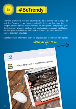 10
Conviene estar al día de lo que pasa más allá de tu entorno y de tu círculo de
amig@s. Y aunque no sea tu primera elección, la sección ﬁnanciera, los
antiguos diarios “salmón” (como llaman a los de negocios) y la prensa digital
disponible, son una gran fuente de información para que puedas identiﬁcar a
las principales empresas del sector que te interesa, así como descubrir
nuevos sectores y empresas.
Cuando busques información sobre las empresas que te interesan para aplicar,
deberías ﬁjarte en...
5
1010
#BeTrendy
 