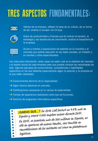 11
TRES ASPECTOS FUNDAMENTALES:
Valores de la empresa, reﬂejan la base de su cultura, de su forma
de ser: analiza si encajan con la tuya.
Datos de productividad y ﬁnanzas que te indican el tamaño, la
estrategia y las tendencias de crecimiento: analiza la trayectoria de
la empresa.
Acude a charlas y exposiciones de expertos en la industria y el
mercado que podrás descubrir en las redes sociales, en linkedIn y
en revistas y sitios especializados.
Con toda esta información, serás capaz de saber cuál es la realidad del mercado
y el estado actual de cada empresa para que puedas conocer las necesidades de
ésta. Algunos ejemplos de conocimientos, competencias o habilidades
especíﬁcas en las que deberías especializarte según la posición y la empresa en
la que estés interesado:
Conocimientos técnicos de tu especialidad.
Algún idioma adicional en concreto.
Certiﬁcaciones necesarias en tu campo de especialidad.
Tiempo de experiencia realizando cierto tipo de funciones.
Dominio de programas informáticos especíﬁcos.
¿SABÍAS QUE...? En 2016 Lidl facturó un 9.4% más en
España y creará 1.000 empleos nuevos durante 2017.
En 2017, se invertirán más de 300 millones en España, no
sólo en aperturas de nuevas tiendas, sino también en
remodelaciones de las existentes así como en plataformas
logísticas.
11
 