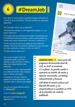 12
6
Para saber en qué empresa te gustaría trabajar conocerte a ti
mism@ es muy importante. ¿Puedes contestar las siguientes
preguntas?:
¿Hay algún sector que te apasione?
¿Preferirías trabajar en una organización global, en una
pyme o start up1
?
¿Cuáles son las condiciones de empleo importantes para
ti: ﬂexibilidad horaria de entrada y salida, oportunidades de
carrera para crecer internamente, formación, retribución…?
¿En qué tipo de estructura organizacional preferirías
trabajar: estructura más vertical y jerárquica o más horizontal
con más autonomía y trabajo en red y en matriz2
?
¿Qué areas te apasionan?
Una vez que tengas claras tus
respuestas podrás comenzar a
elaborar tu plan de futuro a medio y
largo plazo respondiendo a dos
preguntas:
Dentro de 5 años: ¿Qué te gustaría
ser profesionalmente? ¿Qué necesitas
hacer o reforzar para llegar?
Dentro de 10 años: ¿Qué te
gustaría ser profesionalmente? ¿Qué
necesitas hacer o reforzar para llegar?
Una vez que hayas deﬁnido cuál es
tu #DreamJob
Prepárate para conseguirlo!
Recuerda nuevamente que todo
depende de ti...
12
#DreamJob
¿SABÍAS QUE...? Como parte del
programa de formación dual de
Lidl, en 2017 se invertirán
1.7 millones: en grados medios o
superiores en Gestión de ventas y
espacios comerciales, marketing,
administración y ﬁnanzas.
Lidl ofrece el salario mínimo más
elevado del sector, y nos
comprometemos a mantener un 75%
de la plantilla con contrato
indeﬁnido.
 