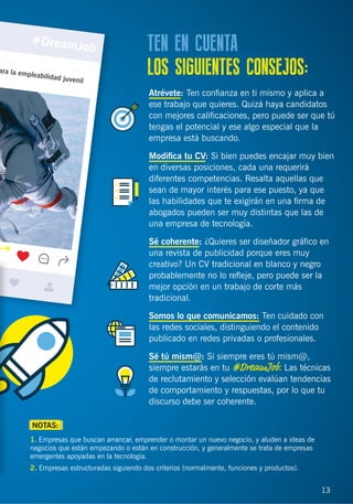 13
Atrévete: Ten conﬁanza en ti mismo y aplica a
ese trabajo que quieres. Quizá haya candidatos
con mejores caliﬁcaciones, pero puede ser que tú
tengas el potencial y ese algo especial que la
empresa está buscando.
Modiﬁca tu CV: Si bien puedes encajar muy bien
en diversas posiciones, cada una requerirá
diferentes competencias. Resalta aquellas que
sean de mayor interés para ese puesto, ya que
las habilidades que te exigirán en una ﬁrma de
abogados pueden ser muy distintas que las de
una empresa de tecnología.
Sé coherente: ¿Quieres ser diseñador gráﬁco en
una revista de publicidad porque eres muy
creativo? Un CV tradicional en blanco y negro
probablemente no lo reﬂeje, pero puede ser la
mejor opción en un trabajo de corte más
tradicional.
Somos lo que comunicamos: Ten cuidado con
las redes sociales, distinguiendo el contenido
publicado en redes privadas o profesionales.
Sé tú mism@: Si siempre eres tú mism@,
siempre estarás en tu #DreamJob. Las técnicas
de reclutamiento y selección evalúan tendencias
de comportamiento y respuestas, por lo que tu
discurso debe ser coherente.
TEN EN CUENTA
LOS SIGUIENTES CONSEJOS:
13
1. Empresas que buscan arrancar, emprender o montar un nuevo negocio, y aluden a ideas de
negocios que están empezando o están en construcción, y generalmente se trata de empresas
emergentes apoyadas en la tecnología.
2. Empresas estructuradas siguiendo dos criterios (normalmente, funciones y productos).
NOTAS:
 