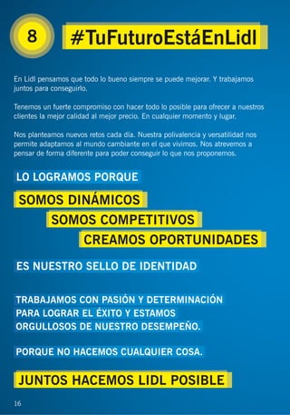 16
8
En Lidl pensamos que todo lo bueno siempre se puede mejorar. Y trabajamos
juntos para conseguirlo.
Tenemos un fuerte compromiso con hacer todo lo posible para ofrecer a nuestros
clientes la mejor calidad al mejor precio. En cualquier momento y lugar.
Nos planteamos nuevos retos cada día. Nuestra polivalencia y versatilidad nos
permite adaptarnos al mundo cambiante en el que vivimos. Nos atrevemos a
pensar de forma diferente para poder conseguir lo que nos proponemos.
16
#TuFuturoEstáEnLidl
LO LOGRAMOS PORQUE
ES NUESTRO SELLO DE IDENTIDAD
TRABAJAMOS CON PASIÓN Y DETERMINACIÓN
PARA LOGRAR EL ÉXITO Y ESTAMOS
ORGULLOSOS DE NUESTRO DESEMPEÑO.
PORQUE NO HACEMOS CUALQUIER COSA.
SOMOS DINÁMICOS
JUNTOS HACEMOS LIDL POSIBLE
SOMOS COMPETITIVOS
CREAMOS OPORTUNIDADES
 