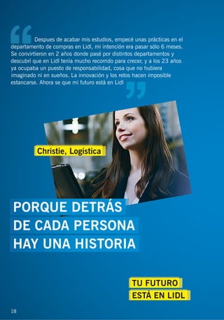 Despues de acabar mis estudios, empecé unas prácticas en el
departamento de compras en Lidl, mi intención era pasar sólo 6 meses.
Se convirtieron en 2 años donde pasé por distintos departamentos y
descubrí que en Lidl tenía mucho recorrido para crecer, y a los 23 años
ya ocupaba un puesto de responsabilidad, cosa que no hubiera
imaginado ni en sueños. La innovación y los retos hacen imposible
estancarse. Ahora se que mi futuro está en Lidl
18
TU FUTURO
ESTÁ EN LIDL
Christie, Logística
PORQUE DETRÁS
DE CADA PERSONA
HAY UNA HISTORIA
 
