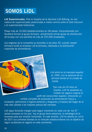20
Lidl Supermercados, ﬁlial en España de la alemana Lidl Stiftung, es una
cadena de supermercados posicionada a medio camino entre el hard discount
y el supermercado tradicional.
Posee más de 10.000 establecimientos en 28 países. Conjuntamente con
Kauﬂand forman el grupo Schwarz, actualmente primer grupo de distribución
de Europa con una plantilla de más de 375.000 empleados.
Los orígenes de la compañía se remontan a los años 30, cuando Joseph
Schwarz fundó la empresa Lidl & Schwarz, dedicada a la distribución
mayorista de alimentación.
Lidl entró en el mercado español
en 1994, con la apertura de su
primera tienda en la ciudad de
Lleida.
Tras más de 20 años en
España, Lidl ha adaptado su
modelo de negocio original al
perﬁl del consumidor español, ofreciendo un
surtido completo de productos de alimentación fresca y
envasada, perfumería e higiene personal y droguería y limpieza del hogar de la
más alta calidad a los mejores precios del mercado.
Lidl sigue teniendo margen para seguir creciendo en cada uno de los 27
países europeos en los que hoy el grupo tiene presencia, la estrategia de la
empresa pasa por ampliar horizontes. En este sentido, Lidl ha abierto en Junio
de 2017 sus primeras tiendas en el mercado estadounidense con el objetivo de
seguir ampliando el negocio en este continente.
20
SOMOS LIDL
 