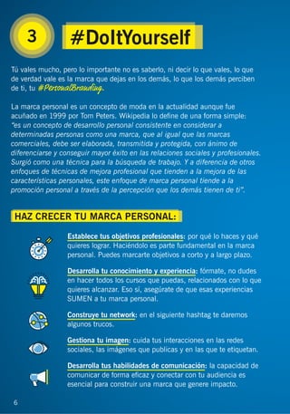 6
3
Tú vales mucho, pero lo importante no es saberlo, ni decir lo que vales, lo que
de verdad vale es la marca que dejas en los demás, lo que los demás perciben
de ti, tu #PersonalBranding.
La marca personal es un concepto de moda en la actualidad aunque fue
acuñado en 1999 por Tom Peters. Wikipedia lo deﬁne de una forma simple:
“es un concepto de desarrollo personal consistente en considerar a
determinadas personas como una marca, que al igual que las marcas
comerciales, debe ser elaborada, transmitida y protegida, con ánimo de
diferenciarse y conseguir mayor éxito en las relaciones sociales y profesionales.
Surgió como una técnica para la búsqueda de trabajo. Y a diferencia de otros
enfoques de técnicas de mejora profesional que tienden a la mejora de las
características personales, este enfoque de marca personal tiende a la
promoción personal a través de la percepción que los demás tienen de ti”.
Establece tus objetivos profesionales: por qué lo haces y qué
quieres lograr. Haciéndolo es parte fundamental en la marca
personal. Puedes marcarte objetivos a corto y a largo plazo.
Desarrolla tu conocimiento y experiencia: fórmate, no dudes
en hacer todos los cursos que puedas, relacionados con lo que
quieres alcanzar. Eso sí, asegúrate de que esas experiencias
SUMEN a tu marca personal.
Construye tu network: en el siguiente hashtag te daremos
algunos trucos.
Gestiona tu imagen: cuida tus interacciones en las redes
sociales, las imágenes que publicas y en las que te etiquetan.
Desarrolla tus habilidades de comunicación: la capacidad de
comunicar de forma eﬁcaz y conectar con tu audiencia es
esencial para construir una marca que genere impacto.
6
#DoItYourself
HAZ CRECER TU MARCA PERSONAL:
 