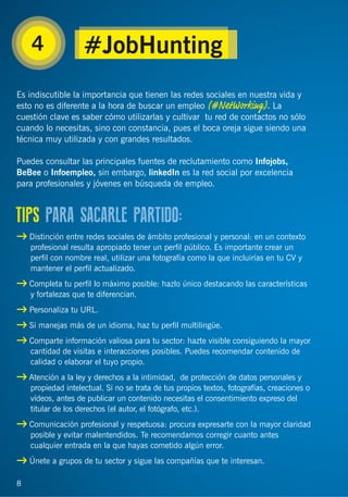 8
4
Es indiscutible la importancia que tienen las redes sociales en nuestra vida y
esto no es diferente a la hora de buscar un empleo (#NetWorking). La
cuestión clave es saber cómo utilizarlas y cultivar tu red de contactos no sólo
cuando lo necesitas, sino con constancia, pues el boca oreja sigue siendo una
técnica muy utilizada y con grandes resultados.
Puedes consultar las principales fuentes de reclutamiento como Infojobs,
BeBee o Infoempleo, sin embargo, linkedIn es la red social por excelencia
para profesionales y jóvenes en búsqueda de empleo.
Distinción entre redes sociales de ámbito profesional y personal: en un contexto
profesional resulta apropiado tener un perﬁl público. Es importante crear un
perﬁl con nombre real, utilizar una fotografía como la que incluirías en tu CV y
mantener el perﬁl actualizado.
Completa tu perﬁl lo máximo posible: hazlo único destacando las características
y fortalezas que te diferencian.
Personaliza tu URL.
Si manejas más de un idioma, haz tu perﬁl multilingüe.
Comparte información valiosa para tu sector: hazte visible consiguiendo la mayor
cantidad de visitas e interacciones posibles. Puedes recomendar contenido de
calidad o elaborar el tuyo propio.
Atención a la ley y derechos a la intimidad, de protección de datos personales y
propiedad intelectual. Si no se trata de tus propios textos, fotografías, creaciones o
vídeos, antes de publicar un contenido necesitas el consentimiento expreso del
titular de los derechos (el autor, el fotógrafo, etc.).
Comunicación profesional y respetuosa: procura expresarte con la mayor claridad
posible y evitar malentendidos. Te recomendamos corregir cuanto antes
cualquier entrada en la que hayas cometido algún error.
Únete a grupos de tu sector y sigue las compañías que te interesan.
TIPS PARA SACARLE PARTIDO:
8
#JobHunting
 