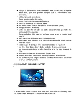 -apagar la computadora antes de moverla. Esto se hace para proteger el
disco duro, que está girando siempre que la computadora está
encendida.
 -utilizar la manilla antiestática
 -hacer un diagnostico del equipo
 -tener a mano los manuales del fabricante
 -verificar voltajes de la fuente de poder
 -no manipular las tarjetas electrónicas de los contactos (pines)
 -Despejar el área de trabajo
 -antes de conectar el cable de poder asegurémonos que todos los
cables estén bien puestos
 -la computadora debe estar en un lugar fresco y con el mueble ideal
para él.
 -la corriente eléctrica debe ser confiable y estática.
 -la CPU no debe de estar en el piso sino en el mueble donde tiene el
resto del equipo.
 -cada equipo de cómputo debe estar conectado a un regulador.
 -no debe dejar discos dentro de las unidades de almacenamiento.
 -no debe desconectarse ningún dispositivo sino ha sido apagada la
CPU.
 -nunca se situé debajo de las cargas suspendidas.
 -Notifique aquellas condiciones de riesgo de caída de materiales.
 -no coma ni ingiera ninguna clase de bebida al momento de ensamblar
la CPU y el PC en general.
DESENSAMBLE Y ENSAMBLE DE LAPTOP
 Consulte las precauciones a tener en cuenta para evitar accidentes y haga
un listado de los posibles accidentes que pueden ocurrir.
 