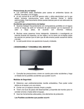 Precauciones de una laptop:
 Las LAPTOPS están diseñadas para usarse en ambientes típicos de
oficinas, escuelas y en el hogar.
 el uso normal de la LAPTOP genera calor y utiliza electricidad, por lo que
deben tomarse precauciones para evitar lesiones físicas o daños
patrimoniales. Este documento ofrece pautas básicas para el uso adecuado de
una LAPTOP.
Accidentes que proporciona una laptop:
 Quienes trabajan frecuentemente con computadoras portátiles en el regazo
corren el riesgo de sufrir el ''síndrome de piel tostada'' por la exposición al
calor a largo plazo, de acuerdo con informes médicos.
 Muchas veces pasamos horas trabajando, chateando o investigando en
Internet durante los trayectos, en los viajes o en la cama con la laptop sobre
las piernas sin pensar que el calor que de ella emana puede causarnos daños
a la piel.
 La piel puede tomar una apariencia inusual y moteada.
DESENSAMBLE Y ENSAMBLE DEL MONITOR
 Consulte las precauciones a tener en cuenta para evitar accidentes y haga
un listado de los posibles accidentes que pueden ocurrir.
Medidas de Seguridad:
 Debemos usar preferentementela manilla antiestática, Para poder evitar
daños en el equipo y en uno mismo.
 Contar con un espacio cómodo, limpio y amplio.
 Tener una Guía de pasos del desensamble y ensamble del monitor para no
cometer errores o hasta dañar el equipo.
 Usar las herramientas adecuadas y los elementos de protección.
Los Posibles accidentes que puedan ocurrir:
 