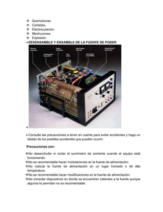  Quemaduras.
 Cortadas.
 Electrocutacion.
 Machucones.
 Explosión.
DESENSAMBLE Y ENSAMBLE DE LA FUENTE DE PODER
Consulte las precauciones a tener en cuenta para evitar accidentes y haga un
listado de los posibles accidentes que pueden ocurrir.
Precauciones son:
No desenchufar ni cortar el suministro de corriente cuando el equipo está
funcionando.
No es recomendable hacer modulaciones en la fuente de alimentación.
No colocar la fuente de alimentación en un lugar húmedo o de alta
temperatura.
No es recomendable hacer modificaciones en la fuente de alimentación.
No conectar dispositivos en donde se encuentren calientes a la fuente aunque
algunos lo permitan no es recomendable.
 