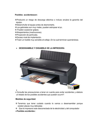 Posibles accidentesson:
Producirá un riesgo de descarga eléctrica o incluso anulara la garantía del
equipo.
Desenchufar el equipo antes de desmontarlo.
Los gabinetes son muy malas, pueden estropear el pc.
 Pueden ocasionar golpes.
Atrapamientos (machucones).
Proyección de partículas.
Escaso nivel de implantación.
Traen un fusible muy sensible al voltaje .En la cual terminan quemándose.
DESENSAMBLE Y ENSAMBLE DE LA IMPRESORA
Consulte las precauciones a tener en cuenta para evitar accidentes y elabore
un listado de los posibles accidentes que pueden ocurrir?
Medidas de seguridad:
 Tenemos que tener cuidado cuando lo vamos a desensamblar porque
existen placas muy delicadas
 Que la impresora este desconectada de la electricidad y del computador
Posibles accidentes :
 