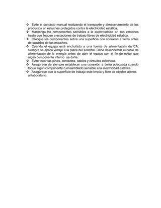  Evite el contacto manual realizando el transporte y almacenamiento de los
productos en estuches protegidos contra la electricidad estática.
 Mantenga los componentes sensibles a la electrostática en sus estuches
hasta que lleguen a estaciones de trabajo libres de electricidad estática.
 Coloque los componentes sobre una superficie con conexión a tierra antes
de sacarlos de los estuches.
 Cuando el equipo está enchufado a una fuente de alimentación de CA,
siempre se aplica voltaje a la placa del sistema. Debe desconectar el cable de
alimentación de la energía antes de abrir el equipo con el fin de evitar que
algún componente interno se dañe.
 Evite tocar las pines, contactos, cables y circuitos eléctricos.
 Asegúrese de siempre establecer una conexión a tierra adecuada cuando
toque algún componente o ensamblado sensible a la electricidad estática.
 Asegúrese que la superficie de trabajo este limpia y libre de objetos ajenos
al laboratorio.
 