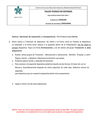 Regional Chocó
Centro de recursos Naturales Industria y Biodiversidad del Chocó
TALLER TECNICO EN SISTEMAS
Guía Enseñanza Power Point Taller 1
Competencia: 220501046
Resultado de aprendizaje: 22050104602
textura, Opciones de expansión y transparencia. Para finalizar pulse Cerrar.
6. Ahora vamos a Transición de diapositiva. Se refiere a la forma como se muestra la diapositiva,
su velocidad, y la forma como avanza a la siguiente dentro de la Presentación. De clic sobre la
primera diapositiva. Vaya a la Ficha Animaciones y de clic dentro del grupo Transición a esta
diapositiva.
a. Existen varios grupos de Transición: Atenuaciones y disoluciones; Barridos; Empujar y cubrir;
Rayas y barras; y Aleatorio. Seleccione la transición que desee.
b. Podemos aplicar sonido y velocidad de transición.
c. Para avanzar a la siguiente diapositiva podemos hacerlo de dos formas: Al hacer clic con el
Mouse ó, Automáticamente después de varios segundos. En este caso, debemos marcar los
segundos
que deseemos que se muestre la diapositiva dentro de la presentación.
d. Haga lo mismo con las otras diapositivas.
NOTA: Para ver cómo está quedando la presentación pulse la tecla F5. Si aplicó avance
automático no necesita dar clic con el ratón para avanzar a la siguiente diapositiva.
 