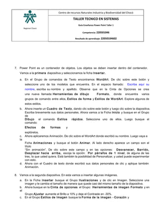 Regional Chocó
Centro de recursos Naturales Industria y Biodiversidad del Chocó
TALLER TECNICO EN SISTEMAS
Guía Enseñanza Power Point Taller 1
Competencia: 220501046
Resultado de aprendizaje: 22050104602
7. Power Point es un contenedor de objetos. Los objetos se deben insertar dentro del contenedor.
Vamos a la primera diapositiva y seleccionamos la ficha Insertar.
a. En el Grupo de comandos de Texto encontramos WordArt. De clic sobre este botón y
seleccione uno de los modelos que encuentra. En el espacio llamado: Escriba aquí su
nombre, escriba su nombre y apellido. Observe que en la Cinta de Opciones se crea
una nueva llamada: Herramientas de dibujo Formato, donde encuentra varios
grupos de comando entre ellos, Estilos de forma y Estilos de WordArt. Explore algunos de
estos estilos.
b. Ahora inserte un Cuadro de Texto, dando clic sobre este botón y luego clic sobre la diapositiva.
Escriba brevemente sus datos personales. Ahora vamos a la Ficha Inicio y busque en el Grupo
de
Dibujo el comando Estilos rápidos. Seleccione uno de ellos. Luego busque el
comando:
Efectos de formas y
explórelos.
c. Ahora aplicaremos Animación. De clic sobre el WordArt donde escribió su nombre. Luego vaya a
la
Ficha Animaciones y busque el botón Animar. Al lado derecho aparece un campo son el
título
“Sin animación”. De clic sobre este campo y en las opciones: Desvanecer, Barrido,
Desplazar hacia arriba, escoja la opción: Por párrafos de 1 nivel, de alguna de las
tres, la que usted quiera. Está también la posibilidad de Personalizar, y usted puede experimentar
con esto.
d. Ahora con el Cuadro de texto donde escribió sus datos personales de clic y aplique también
Animación.
8. Vamos a la segunda diapositiva. En esta vamos a insertar algunas imágenes.
a. En la Ficha Insertar busque el Grupo Ilustraciones y de clic en Imagen. Seleccione una
imagen y le cambia el tamaño de manera que quede casi del mismo tamaño de la diapositiva.
b. Ahora busque en la Cinta de opciones el Grupo: Herramientas de imagen Formato y en
el
Grupo Ajustar aumente el Brillo a 10% y deje el Contraste en -30%.
c. En el Grupo Estilos de Imagen busque la Forma de la imagen - Corazón y
 