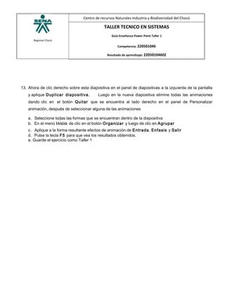 Regional Chocó
Centro de recursos Naturales Industria y Biodiversidad del Chocó
TALLER TECNICO EN SISTEMAS
Guía Enseñanza Power Point Taller 1
Competencia: 220501046
Resultado de aprendizaje: 22050104602
13. Ahora de clic derecho sobre esta diapositiva en el panel de diapositivas a la izquierda de la pantalla
y aplique Duplicar diapositiva. Luego en la nueva diapositiva elimine todas las animaciones
dando clic en el botón Quitar que se encuentra al lado derecho en el panel de Personalizar
animación, después de seleccionar alguna de las animaciones
a. Seleccione todas las formas que se encuentran dentro de la diapositiva
b. En el menú Inicio de clic en el botón Organizar y luego de clic en Agrupar
c. Aplique a la forma resultante efectos de animación de Entrada, Enfasis y Salir
d. Pulse la tecla F5 para que vea los resultados obtenidos.
e. Guarde el ejercicio como Taller 1
 