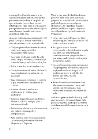 o evangelho. Quando você e seus            Mesmo que você tenha feito todo o
alunos estiverem trabalhando juntos        possível para criar uma atmosfera
para criar um ambiente propício ao         propícia ao aprendizado, ainda assim
aprendizado, haverá bem menos              poderá deparar-se com alguns
interrupções. Faça tudo a seu alcance      obstáculos. As sugestões a seguir
para promover essa atmosfera e ajude       podem ajudá-lo a superar algumas
seus alunos a descobrirem como             das dificuldades e problemas mais
contribuir para isso.                      freqüentes:
A seguir estão algumas coisas que você     • Se for interrompido, pare de falar
pode fazer para ajudar a criar uma           até conseguir a atenção de todos. Só
atmosfera favorável ao aprendizado:          então continue a aula;
• Chegue pontualmente com todos os         • Se alguns alunos ficarem
  materiais e equipamentos                   conversando entre si durante a aula,
  necessários para a aula;                   fale com eles em particular
                                             posteriormente e pergunte-lhes o
• Assegure-se de que a sala de aula
                                             que vocês podem fazer juntos para
  esteja limpa, arrumada, confortável
                                             melhorar as aulas;
  e o mais livre possível de distrações;
                                           • Se alguém monopolizar a discussão,
• Inicie e termine a aula no horário;
                                             faça perguntas aos outros alunos ou
• Cumprimente os alunos e dê-lhes as         sugira educadamente que você
  boas-vindas individualmente, se            gostaria de ouvir a opinião dos
  possível;                                  alunos que ainda não se
                                             pronunciaram;
• Faça coisas que convidem o Espírito
  e que incentivem a reverência e a        • Se os alunos fizerem comentários
  cortesia;                                  alheios ao assunto em pauta, não
                                             ignore sua participação, mas
• Ame os alunos e ajude-os a
                                             reconduza a discussão ao tema da
  sentirem-se à vontade para
                                             aula.
  participar;
                                           As interrupções vão diminuir quando
• Formule perguntas que ajudem os
                                           você descobrir formas de fazer cada
  alunos a voltar a atenção para o
                                           pessoa do grupo participar de forma
  assunto ensinado;
                                           mais bem-sucedida e sentir-se amada
• Estimule os alunos a ouvirem-se uns      e aceita.
  aos outros com respeito e
  compreensão;
• Não permita conversas que abalem
  ou enfraqueçam testemunhos ou
  afugentem o Espírito.

8
 