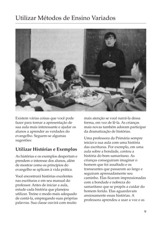 Utilizar Métodos de Ensino Variados




Existem várias coisas que você pode      mais atenção se você narrá-la dessa
fazer para tornar a apresentação de      forma, em vez de lê-la. As crianças
sua aula mais interessante e ajudar os   mais novas também adoram participar
alunos a aprender as verdades do         da dramatização de histórias.
evangelho. Seguem-se algumas
                                         Uma professora da Primária sempre
sugestões:
                                         iniciava sua aula com uma história
                                         das escrituras. Por exemplo, em uma
Utilizar Histórias e Exemplos            aula sobre a bondade, contou a
As histórias e os exemplos despertam e   história do bom samaritano. As
prendem o interesse dos alunos, além     crianças conseguiram imaginar o
de mostrar como os princípios do         homem que foi assaltado e os
evangelho se aplicam à vida prática.     transeuntes que passaram ao largo e
                                         seguiram apressadamente seu
Você encontrará histórias excelentes     caminho. Elas ficaram impressionadas
nas escrituras e em seu manual do        com a bondade e nobreza do
professor. Antes de iniciar a aula,      samaritano que se propôs a cuidar do
estude cada história que planejou        homem ferido. Elas aguardavam
utilizar. Treine o modo mais adequado    ansiosamente essas histórias. A
de contá-la, empregando suas próprias    professora aprendeu a usar a voz e as
palavras. Sua classe ouvirá com muito

                                                                             9
 