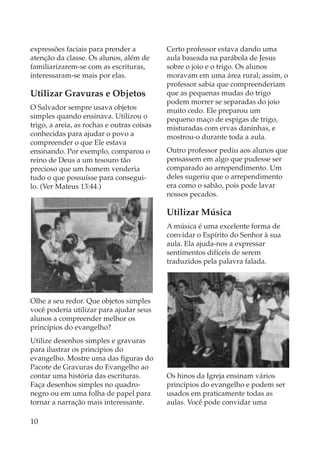 expressões faciais para prender a           Certo professor estava dando uma
atenção da classe. Os alunos, além de       aula baseada na parábola de Jesus
familiarizarem-se com as escrituras,        sobre o joio e o trigo. Os alunos
interessaram-se mais por elas.              moravam em uma área rural; assim, o
                                            professor sabia que compreenderiam
Utilizar Gravuras e Objetos                 que as pequenas mudas do trigo
                                            podem morrer se separadas do joio
O Salvador sempre usava objetos             muito cedo. Ele preparou um
simples quando ensinava. Utilizou o         pequeno maço de espigas de trigo,
trigo, a areia, as rochas e outras coisas   misturadas com ervas daninhas, e
conhecidas para ajudar o povo a             mostrou-o durante toda a aula.
compreender o que Ele estava
ensinando. Por exemplo, comparou o          Outro professor pediu aos alunos que
reino de Deus a um tesouro tão              pensassem em algo que pudesse ser
precioso que um homem venderia              comparado ao arrependimento. Um
tudo o que possuísse para consegui-         deles sugeriu que o arrependimento
lo. (Ver Mateus 13:44.)                     era como o sabão, pois pode lavar
                                            nossos pecados.

                                            Utilizar Música
                                            A música é uma excelente forma de
                                            convidar o Espírito do Senhor à sua
                                            aula. Ela ajuda-nos a expressar
                                            sentimentos difíceis de serem
                                            traduzidos pela palavra falada.




Olhe a seu redor. Que objetos simples
você poderia utilizar para ajudar seus
alunos a compreender melhor os
princípios do evangelho?
Utilize desenhos simples e gravuras
para ilustrar os princípios do
evangelho. Mostre uma das figuras do
Pacote de Gravuras do Evangelho ao
contar uma história das escrituras.         Os hinos da Igreja ensinam vários
Faça desenhos simples no quadro-            princípios do evangelho e podem ser
negro ou em uma folha de papel para         usados em praticamente todas as
tornar a narração mais interessante.        aulas. Você pode convidar uma

10
 