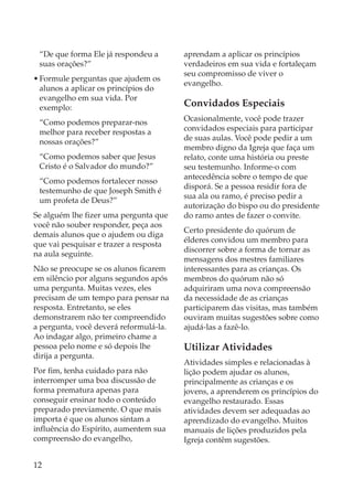 “De que forma Ele já respondeu a       aprendam a aplicar os princípios
 suas orações?”                         verdadeiros em sua vida e fortaleçam
                                        seu compromisso de viver o
• Formule perguntas que ajudem os
                                        evangelho.
  alunos a aplicar os princípios do
  evangelho em sua vida. Por
  exemplo:                              Convidados Especiais
 “Como podemos preparar-nos             Ocasionalmente, você pode trazer
 melhor para receber respostas a        convidados especiais para participar
 nossas orações?”                       de suas aulas. Você pode pedir a um
                                        membro digno da Igreja que faça um
 “Como podemos saber que Jesus          relato, conte uma história ou preste
 Cristo é o Salvador do mundo?”         seu testemunho. Informe-o com
                                        antecedência sobre o tempo de que
 “Como podemos fortalecer nosso
                                        disporá. Se a pessoa residir fora de
 testemunho de que Joseph Smith é
                                        sua ala ou ramo, é preciso pedir a
 um profeta de Deus?”
                                        autorização do bispo ou do presidente
Se alguém lhe fizer uma pergunta que    do ramo antes de fazer o convite.
você não souber responder, peça aos
                                        Certo presidente do quórum de
demais alunos que o ajudem ou diga
                                        élderes convidou um membro para
que vai pesquisar e trazer a resposta
                                        discorrer sobre a forma de tornar as
na aula seguinte.
                                        mensagens dos mestres familiares
Não se preocupe se os alunos ficarem    interessantes para as crianças. Os
em silêncio por alguns segundos após    membros do quórum não só
uma pergunta. Muitas vezes, eles        adquiriram uma nova compreensão
precisam de um tempo para pensar na     da necessidade de as crianças
resposta. Entretanto, se eles           participarem das visitas, mas também
demonstrarem não ter compreendido       ouviram muitas sugestões sobre como
a pergunta, você deverá reformulá-la.   ajudá-las a fazê-lo.
Ao indagar algo, primeiro chame a
pessoa pelo nome e só depois lhe        Utilizar Atividades
dirija a pergunta.
                                        Atividades simples e relacionadas à
Por fim, tenha cuidado para não         lição podem ajudar os alunos,
interromper uma boa discussão de        principalmente as crianças e os
forma prematura apenas para             jovens, a aprenderem os princípios do
conseguir ensinar todo o conteúdo       evangelho restaurado. Essas
preparado previamente. O que mais       atividades devem ser adequadas ao
importa é que os alunos sintam a        aprendizado do evangelho. Muitos
influência do Espírito, aumentem sua    manuais de lições produzidos pela
compreensão do evangelho,               Igreja contêm sugestões.


12
 