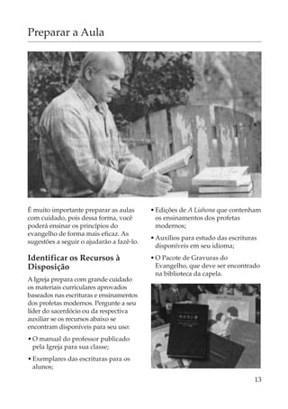 Preparar a Aula




É muito importante preparar as aulas       • Edições de A Liahona que contenham
com cuidado, pois dessa forma, você          os ensinamentos dos profetas
poderá ensinar os princípios do              modernos;
evangelho de forma mais eficaz. As
                                           • Auxílios para estudo das escrituras
sugestões a seguir o ajudarão a fazê-lo.
                                             disponíveis em seu idioma;
Identificar os Recursos à                  • O Pacote de Gravuras do
Disposição                                   Evangelho, que deve ser encontrado
                                             na biblioteca da capela.
A Igreja prepara com grande cuidado
os materiais curriculares aprovados
baseados nas escrituras e ensinamentos
dos profetas modernos. Pergunte a seu
líder do sacerdócio ou da respectiva
auxiliar se os recursos abaixo se
encontram disponíveis para seu uso:
• O manual do professor publicado
  pela Igreja para sua classe;
• Exemplares das escrituras para os
  alunos;
                                                                               13
 