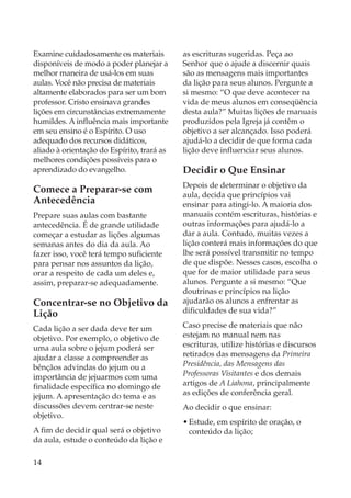 Examine cuidadosamente os materiais         as escrituras sugeridas. Peça ao
disponíveis de modo a poder planejar a      Senhor que o ajude a discernir quais
melhor maneira de usá-los em suas           são as mensagens mais importantes
aulas. Você não precisa de materiais        da lição para seus alunos. Pergunte a
altamente elaborados para ser um bom        si mesmo: “O que deve acontecer na
professor. Cristo ensinava grandes          vida de meus alunos em conseqüência
lições em circunstâncias extremamente       desta aula?” Muitas lições de manuais
humildes. A influência mais importante      produzidos pela Igreja já contêm o
em seu ensino é o Espírito. O uso           objetivo a ser alcançado. Isso poderá
adequado dos recursos didáticos,            ajudá-lo a decidir de que forma cada
aliado à orientação do Espírito, trará as   lição deve influenciar seus alunos.
melhores condições possíveis para o
aprendizado do evangelho.                   Decidir o Que Ensinar
                                            Depois de determinar o objetivo da
Comece a Preparar-se com                    aula, decida que princípios vai
Antecedência                                ensinar para atingi-lo. A maioria dos
Prepare suas aulas com bastante             manuais contém escrituras, histórias e
antecedência. É de grande utilidade         outras informações para ajudá-lo a
começar a estudar as lições algumas         dar a aula. Contudo, muitas vezes a
semanas antes do dia da aula. Ao            lição conterá mais informações do que
fazer isso, você terá tempo suficiente      lhe será possível transmitir no tempo
para pensar nos assuntos da lição,          de que dispõe. Nesses casos, escolha o
orar a respeito de cada um deles e,         que for de maior utilidade para seus
assim, preparar-se adequadamente.           alunos. Pergunte a si mesmo: “Que
                                            doutrinas e princípios na lição
Concentrar-se no Objetivo da                ajudarão os alunos a enfrentar as
Lição                                       dificuldades de sua vida?”

Cada lição a ser dada deve ter um           Caso precise de materiais que não
objetivo. Por exemplo, o objetivo de        estejam no manual nem nas
uma aula sobre o jejum poderá ser           escrituras, utilize histórias e discursos
ajudar a classe a compreender as            retirados das mensagens da Primeira
bênçãos advindas do jejum ou a              Presidência, das Mensagens das
importância de jejuarmos com uma            Professoras Visitantes e dos demais
finalidade específica no domingo de         artigos de A Liahona, principalmente
jejum. A apresentação do tema e as          as edições de conferência geral.
discussões devem centrar-se neste           Ao decidir o que ensinar:
objetivo.
                                            • Estude, em espírito de oração, o
A fim de decidir qual será o objetivo         conteúdo da lição;
da aula, estude o conteúdo da lição e

14
 
