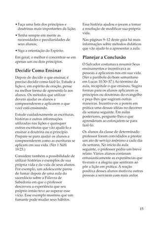 • Faça uma lista dos princípios e        Essa história ajudou o jovem a tomar
  doutrinas mais importantes da lição;   a resolução de modificar sua própria
                                         vida.
• Tenha sempre em mente as
  necessidades e peculiaridades de       Nas páginas 9–12 deste guia há mais
  seus alunos;                           informações sobre métodos didáticos
                                         que vão ajudá-lo a apresentar a aula.
• Siga a orientação do Espírito.
Em geral, o melhor é concentrar-se em    Planejar a Conclusão
apenas um ou dois princípios.
                                         O Salvador costumava resumir Seus
                                         ensinamentos e incentivava as
Decidir Como Ensinar                     pessoas a aplicarem-nos em sua vida.
Depois de decidir o que ensinar, é       (Ver a parábola do bom samaritano
preciso decidir como fazê-lo. Estude a   em Lucas 10:30–37.) Ao término da
lição e, em espírito de oração, pense    aula, recapitule o que ensinou. Sugira
na melhor forma de apresentá-la aos      formas para os alunos aplicarem os
alunos. Os métodos que utilizar          princípios ou doutrinas do evangelho
devem ajudar os alunos a                 e peça-lhes que sugiram outras
compreenderem e aplicarem o que          maneiras. Incentive-os a porem em
você está ensinando.                     prática uma dessas idéias no decorrer
                                         da semana seguinte. Em aulas
Estude cuidadosamente as escrituras,
                                         posteriores, pergunte-lhes o que
histórias e outras informações
                                         aprenderam ao esforçarem-se para
utilizadas nas lições e quaisquer
                                         fazê-lo.
outras escrituras que vão ajudá-lo a
ensinar a doutrina ou o princípio.       Os alunos da classe de determinado
Prepare-se para ajudar os alunos a       professor foram convidados a prestar
compreenderem como as escrituras se      um ato de serviço anônimo a cada dia
aplicam em sua vida. (Ver 1 Néfi         da semana. No início da aula
19:23.)                                  seguinte, o professor pediu um breve
                                         relato. Vários alunos contaram
Considere também a possibilidade de
                                         entusiasticamente as experiências que
utilizar histórias e exemplos de sua
                                         tiveram e a alegria que sentiram ao
própria vida e da vida de seus alunos.
                                         pôr a lição em prática. A reação
Por exemplo, um adolescente parou
                                         positiva desses alunos motivou outras
de fumar depois de uma aula do
                                         pessoas a servirem com mais ardor.
sacerdócio sobre a Palavra de
Sabedoria em que o professor
descreveu a experiência que seu
próprio irmão teve ao superar esse
vício. Esse exemplo mostrou que um
fumante pode mudar seus hábitos.

                                                                             15
 