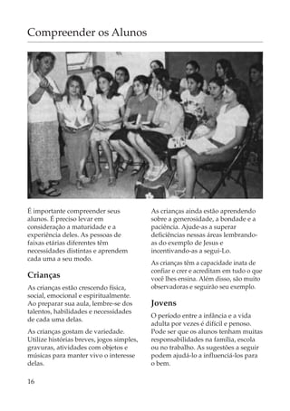 Compreender os Alunos




É importante compreender seus              As crianças ainda estão aprendendo
alunos. É preciso levar em                 sobre a generosidade, a bondade e a
consideração a maturidade e a              paciência. Ajude-as a superar
experiência deles. As pessoas de           deficiências nessas áreas lembrando-
faixas etárias diferentes têm              as do exemplo de Jesus e
necessidades distintas e aprendem          incentivando-as a segui-Lo.
cada uma a seu modo.
                                           As crianças têm a capacidade inata de
                                           confiar e crer e acreditam em tudo o que
Crianças                                   você lhes ensina. Além disso, são muito
As crianças estão crescendo física,        observadoras e seguirão seu exemplo.
social, emocional e espiritualmente.
Ao preparar sua aula, lembre-se dos        Jovens
talentos, habilidades e necessidades
                                           O período entre a infância e a vida
de cada uma delas.
                                           adulta por vezes é difícil e penoso.
As crianças gostam de variedade.           Pode ser que os alunos tenham muitas
Utilize histórias breves, jogos simples,   responsabilidades na família, escola
gravuras, atividades com objetos e         ou no trabalho. As sugestões a seguir
músicas para manter vivo o interesse       podem ajudá-lo a influenciá-los para
delas.                                     o bem.

16
 