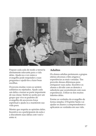 Prepare cada aula de modo a torná-la     Adultos
diretamente relevante para a vida
deles. Ajude-os a ver como o             Os alunos adultos pertencem a grupos
evangelho pode responder a suas          etários diversos e têm origens e
perguntas e ajudá-los a fazer boas       experiências as mais variadas. Tire
escolhas.                                proveito dessas diferenças para
                                         enriquecer suas aulas. Incentive os
Os jovens muitas vezes se sentem         alunos a dividir com os demais a
solitários ou rejeitados. Ajude cada     sabedoria que acumularam com suas
um deles a tornar-se parte importante    experiências. Utilize-se dos muitos
de sua classe. Sentir-se aceito por um   talentos deles.
grupo que vive os padrões do
evangelho dá aos jovens força            Ensine as verdades do evangelho de
espiritual e ajuda-os a manterem sua     forma simples. O Espírito Santo vai
vida pura.                               ajudar os alunos a compreenderem e
                                         aplicarem as verdades em sua vida.
Mostre que respeita as opiniões deles.
Incentive-os a participarem da aula e
a discutirem suas idéias com você e
entre si.



                                                                           17
 