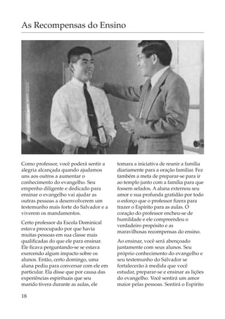 As Recompensas do Ensino




Como professor, você poderá sentir a      tomara a iniciativa de reunir a família
alegria alcançada quando ajudamos         diariamente para a oração familiar. Fez
uns aos outros a aumentar o               também a meta de preparar-se para ir
conhecimento do evangelho. Seu            ao templo junto com a família para que
empenho diligente e dedicado para         fossem selados. A aluna externou seu
ensinar o evangelho vai ajudar as         amor e sua profunda gratidão por todo
outras pessoas a desenvolverem um         o esforço que o professor fizera para
testemunho mais forte do Salvador e a     trazer o Espírito para as aulas. O
viverem os mandamentos.                   coração do professor encheu-se de
                                          humildade e ele compreendeu o
Certo professor da Escola Dominical
                                          verdadeiro propósito e as
estava preocupado por que havia
                                          maravilhosas recompensas do ensino.
muitas pessoas em sua classe mais
qualificadas do que ele para ensinar.     Ao ensinar, você será abençoado
Ele ficava perguntando-se se estava       juntamente com seus alunos. Seu
exercendo algum impacto sobre os          próprio conhecimento do evangelho e
alunos. Então, certo domingo, uma         seu testemunho do Salvador se
aluna pediu para conversar com ele em     fortalecerão à medida que você
particular. Ela disse que por causa das   estudar, preparar-se e ensinar as lições
experiências espirituais que seu          do evangelho. Você sentirá um amor
marido tivera durante as aulas, ele       maior pelas pessoas. Sentirá o Espírito

18
 
