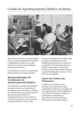 Cuidar do Aperfeiçoamento Didático no Ramo




derramar-se de forma mais abundante    recurso aos líderes do sacerdócio, das
em sua vida ao empenhar-se humilde     auxiliares e professores em seu
e diligentemente para viver o que      trabalho para aprimorar o ensino do
ensina. Seu serviço como professor     evangelho. O coordenador ajuda os
enriquecerá sua vida.                  líderes a planejarem e realizarem
                                       reuniões de aperfeiçoamento didático
O presidente do ramo é o responsável
                                       e, quando designado, ensinar o curso
pela qualidade do ensino no ramo.
                                       Ensinar o Evangelho.
Responsabilidades do                   Apoio dos Líderes aos
Coordenador de                         Professores
Aperfeiçoamento Didático
                                       0s líderes do sacerdócio e das
À medida que o número de membros       auxiliares são responsáveis pela
do ramo aumenta, um membro da          qualidade de ensino do evangelho em
presidência do ramo chama e designa    suas organizações. Eles exemplificam
um coordenador para supervisionar o    a excelência no ensino e ajudam os
aperfeiçoamento didático. O            professores a entenderem a
coordenador pode ser um irmão ou       importância de seus chamados.
uma irmã, que passa a fazer parte do   Demonstram apreciação, ajuda e
conselho do ramo e serve como

                                                                           19
 