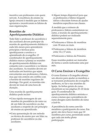 incentivo aos professores com quem        • Algum tempo disponível para que
servem. A excelência do ensino na           os professores e líderes troquem
Igreja crescerá à medida que os líderes     idéias e discutam formas de ajudar
apoiarem e incentivarem os líderes de       membros específicos nas classes.
suas organizações.
                                          À medida que o número de
                                          professores e líderes aumentarem no
Reuniões de                               ramo, a reunião de aperfeiçoamento
Aperfeiçoamento Didático                  didático poderá ser realizada
Todo líder e professor do sacerdócio e    separadamente para:
das auxiliares devem participar da        • Professores e líderes de membros
reunião de aperfeiçoamento didático a       com 18 anos ou mais.
cada três meses para aprenderem
princípios e técnicas para                • Professores e líderes de membros
aperfeiçoarem o ensino e o                  entre 12 e 17 anos.
aprendizado do evangelho. O               • Professores e líderes da Primária.
coordenador de aperfeiçoamento
didático marca e planeja as reuniões      Essas reuniões podem ser marcadas
de aperfeiçoamento didático em            de forma a serem realizadas uma por
conjunto com o sacerdócio e os líderes    mês.
das auxiliares. As reuniões devem ser
realizadas em horários que sejam          O Curso Ensinar o Evangelho
convenientes aos professores e líderes,
                                          O curso Ensinar o Evangelho oferece
mas que não entrem em conflito com
                                          um alicerce para ajudar os membros a
o horário de reuniões regulares do
                                          se tornarem professores do evangelho
domingo. Em geral, as reuniões não
                                          melhores, no lar e nas reuniões da
devem ter mais de uma hora de
                                          Igreja. As linhas gerais do curso
duração.
                                          encontram-se nas páginas 21–22 deste
Uma reunião de aperfeiçoamento            guia. O coordenador de
didático pode incluir:                    aperfeiçoamento didático ministra o
                                          curso a menos que a presidência do
• Uma rápida mensagem de um
                                          ramo designe outro membro do ramo
  membro da presidência do ramo ou
                                          a fazê-lo.
  de um líder do sacerdócio ou das
  auxiliares a respeito de um princípio   A presidência do ramo convida
  de ensino ou aprendizado.               membros a participarem do curso. Em
                                          geral, não deve haver mais que 10
• Uma apresentação de um método
                                          membros por curso, permitindo assim
  ou técnica de ensino por um líder ou
                                          que cada um tenha plena
  professor do sacerdócio ou das
                                          participação.
  auxiliares.


20
 